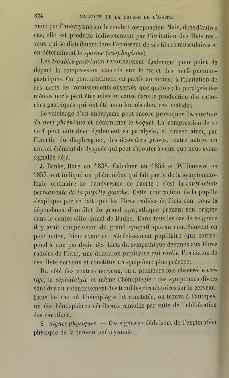 ment par l’anévrysme sur le conduit œsophagien. Mais, dans d’autres cas, elle est produite indirectement par l’irritation des filets ner- veux qui se distribuent dans l’épaisseur de ses fibres musculaires et en déterminent le spasme (œsophagisme). Les troubles gastriques reconnaissent également pour point de départ la compression exercée sur le trajet des nerfs pneumo- gastriques. On peut attribuer, en partie au moins, à l’irritation de ces nerfs les vomissements observés quelquefois ; la paralysie des mêmes nerfs peut être mise en cause dans la production des catar- rhes gastriques qui ont été mentionnés chez ces malades. Le voisinage d’un anévrysme peut encore provoquer l'excitation du nerf phrénique et déterminer le hoquet. La compression de ce nerf peut entraîner également sa paralysie, et causer ainsi, par l’inertie du diaphragme, des désordres graves, entre autres un nouvel élément de dyspnée qui peut s’ajoutera ceux que nous avons signalés déjà. J. Banks, Hare en 1838, Gairdner en 1854 et Williamson en 1857, ont indiqué un phénomène qui fait partie de la symptomato- logie ordinaire de l’anévrysme de l’aorte : c’est la contraction permanente de la pupille gauche. Cette contraction de la pupille s’explique par ce fait que les libres radiées de l’iris sont sous la dépendance d’un filet du grand sympathique prenant son origine dans le centre cilio-spinal de Budge. Dans tous les cas de ce genre il y avait compression du grand sympathique au cou. Souvent on peut noter, bien avant ce rétrécissement pupillaire (qui corres- pond à une paralysie des filets du sympathique destinés aux fibres radiées de l’iris), une dilatation pupillaire qui révèle l’irritation de ces filets nerveux et constitue un symptôme plus précoce. Du côté des centres nerveux, on a plusieurs fois observé le ver- tige, la céphalalgie et même l'hémiplégie : ces symptômes divers sont dus au retentissement des troubles circulatoires sur le cerveau. Dans les cas où l’hémiplégie fut constatée, on trouva à l’autopsie un des hémisphères cérébraux ramollis par suite de l’oblitération des carotides. 2° Signes physiques. — Ces signes se déduisent de l’exploration physique de la tumeur anévrysmale.