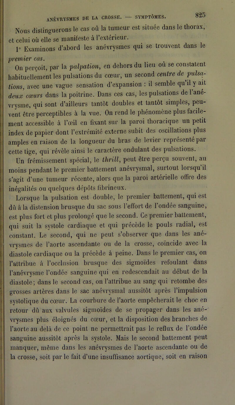 Nous distinguerons le cas où la tumeur est située dans le thorax, et celui où elle se manifeste à l’extérieur. 1° Examinons d’abord les anévrysmes qui se trouvent dans le 'premier cas. On perçoit, par la palpation, en dehors du lieu ou se constatent habituellement les pulsations du cœur, un second centre de pulsa- tions, avec une vague sensation d’expansion : il semble qu il y ait deux cœurs dans la poitrine. Dans ces cas, les pulsations de 1 ané- vrysme, qui sont d’ailleurs tantôt doubles et tantôt simples, peu- vent être perceptibles à la vue. On rend le phénomène plus facile- ment accessible à l’œil en fixant sur la paroi thoracique un petit index de papier dont l’extrémité externe subit des oscillations plus amples en raison de la longueur du bras de levier représenté pai cette tige, qui révèle ainsi le caractère ondulant des pulsations. Un frémissement spécial, le thrill, peut être perçu souvent, au moins pendant le premier battement anévrysmal, surtout loisqu il s’agit d’une tumeur récente, alors que la paroi artérielle offre des inégalités ou quelques dépôts fibrineux. Lorsque la pulsation est double, le premier battement, qui est dû à la distension brusque du sac sous l’effort de fondée sanguine, est plus fort et plus prolongé que le second. Ce premier battement, qui suit la systole cardiaque et qui précède le pouls radial, est constant. Le second, qui ne peut s’observer que dans les ané- vrysmes de l’aorte ascendante ou de la crosse, coïncide avec la diastole cardiaque ou la précède à peine. Dans le premier cas, on l’attribue à l’occlusion brusque des sigmoïdes refoulant dans l’anévrysme fondée sanguine qui en redescendait au début de la diastole; dans le second cas, on l’attribue au sang qui retombe des grosses artères dans le sac anévrysmal aussitôt après l’impulsion systolique du cœur. La courbure de l’aorte empêcherait le choc en retour dû aux valvules sigmoïdes de se propager dans les ané- vrysmes plus éloignés du cœur, et la disposition des branches de l’aorte au delà de ce point ne permettrait pas le reflux de fondée sanguine aussitôt après la systole. Mais le second battement peut manquer, même dans les anévrysmes de l’aorte ascendante ou de la crosse, soit par le fait d’une insuffisance aortique, soit en raison