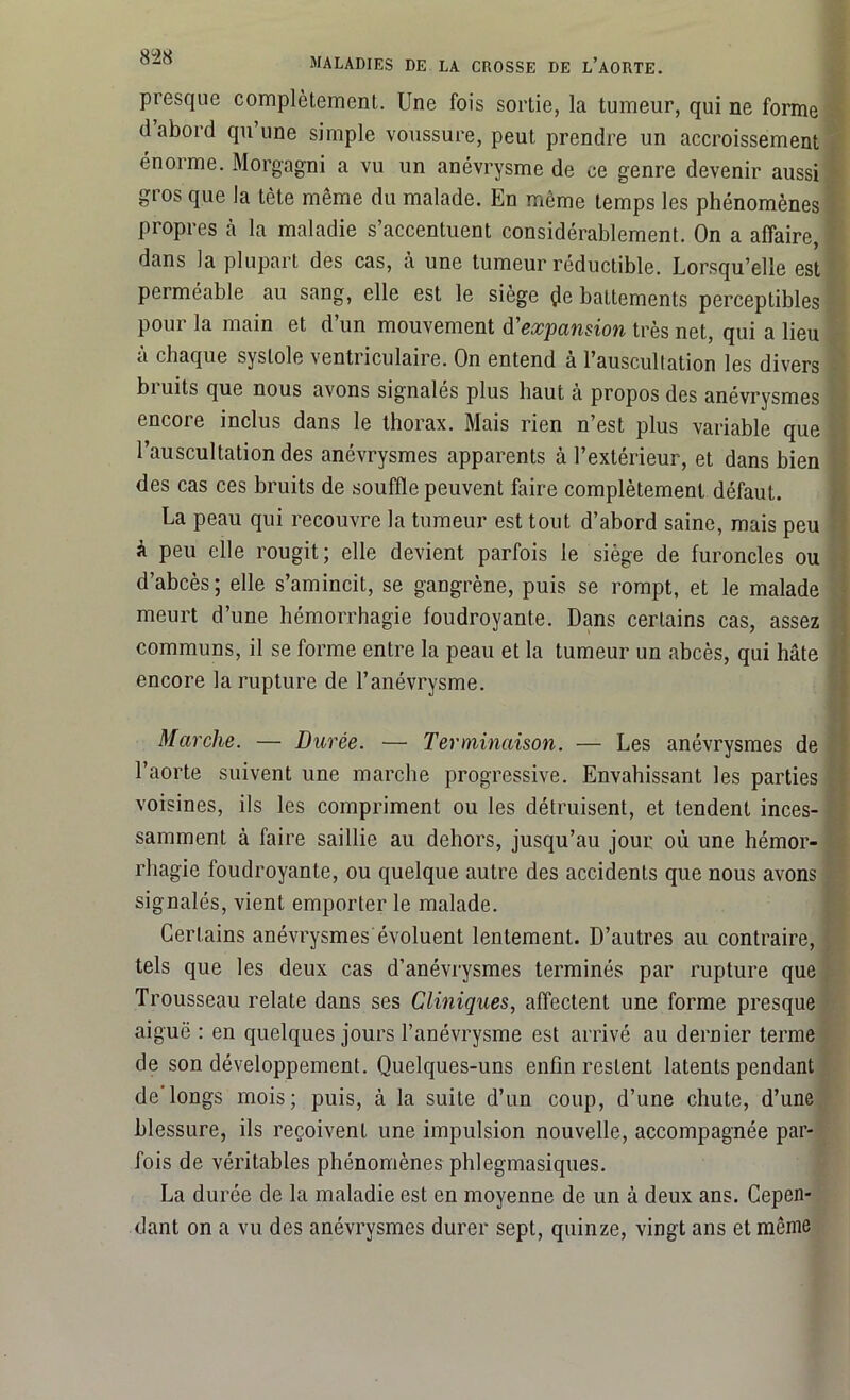 presque complètement. Une fois sortie, la tumeur, qui ne forme d abord qu une simple voussure, peut prendre un accroissement énorme. Morgagni a vu un anévrysme de ce genre devenir aussi gros que la tète même du malade. En même temps les phénomènes propres h la maladie s’accentuent considérablement. On a affaire, dans la plupart des cas, à une tumeur réductible. Lorsqu’elle est perméable au sang, elle est le siège çle battements perceptibles pour la main et d’un mouvement d'expansion très net, qui a lieu à chaque systole ventriculaire. On entend à l’auscultation les divers bi uits que nous avons signales plus haut à propos des anévrysmes encore inclus dans le thorax. Mais rien n’est plus variable que l’auscultation des anévrysmes apparents à l’extérieur, et dans bien des cas ces bruits de souffle peuvent faire complètement défaut. La peau qui recouvre la tumeur est tout d’abord saine, mais peu à peu elle rougit; elle devient parfois le siège de furoncles ou d’abcès; elle s’amincit, se gangrène, puis se rompt, et le malade meurt d’une hémorrhagie foudroyante. Dans certains cas, assez communs, il se forme entre la peau et la tumeur un abcès, qui hâte encore la rupture de l’anévrysme. Marche. — Durée. — Terminaison. — Les anévrysmes de l’aorte suivent une marche progressive. Envahissant les parties voisines, ils les compriment ou les détruisent, et tendent inces- samment à faire saillie au dehors, jusqu’au jour où une hémor- rhagie foudroyante, ou quelque autre des accidents que nous avons signalés, vient emporter le malade. Certains anévrysmes évoluent lentement. D’autres au contraire, tels que les deux cas d’anévrysmes terminés par rupture que Trousseau relate dans ses Cliniques, affectent une forme presque aiguë : en quelques jours l’anévrysme est arrivé au dernier terme de son développement. Quelques-uns enfin resLent latents pendant de'longs mois; puis, à la suite d’un coup, d’une chute, d’une blessure, ils reçoivent une impulsion nouvelle, accompagnée par- fois de véritables phénomènes phlegmasiques. La durée de la maladie est en moyenne de un à deux ans. Cepen- dant on a vu des anévrysmes durer sept, quinze, vingt ans et même