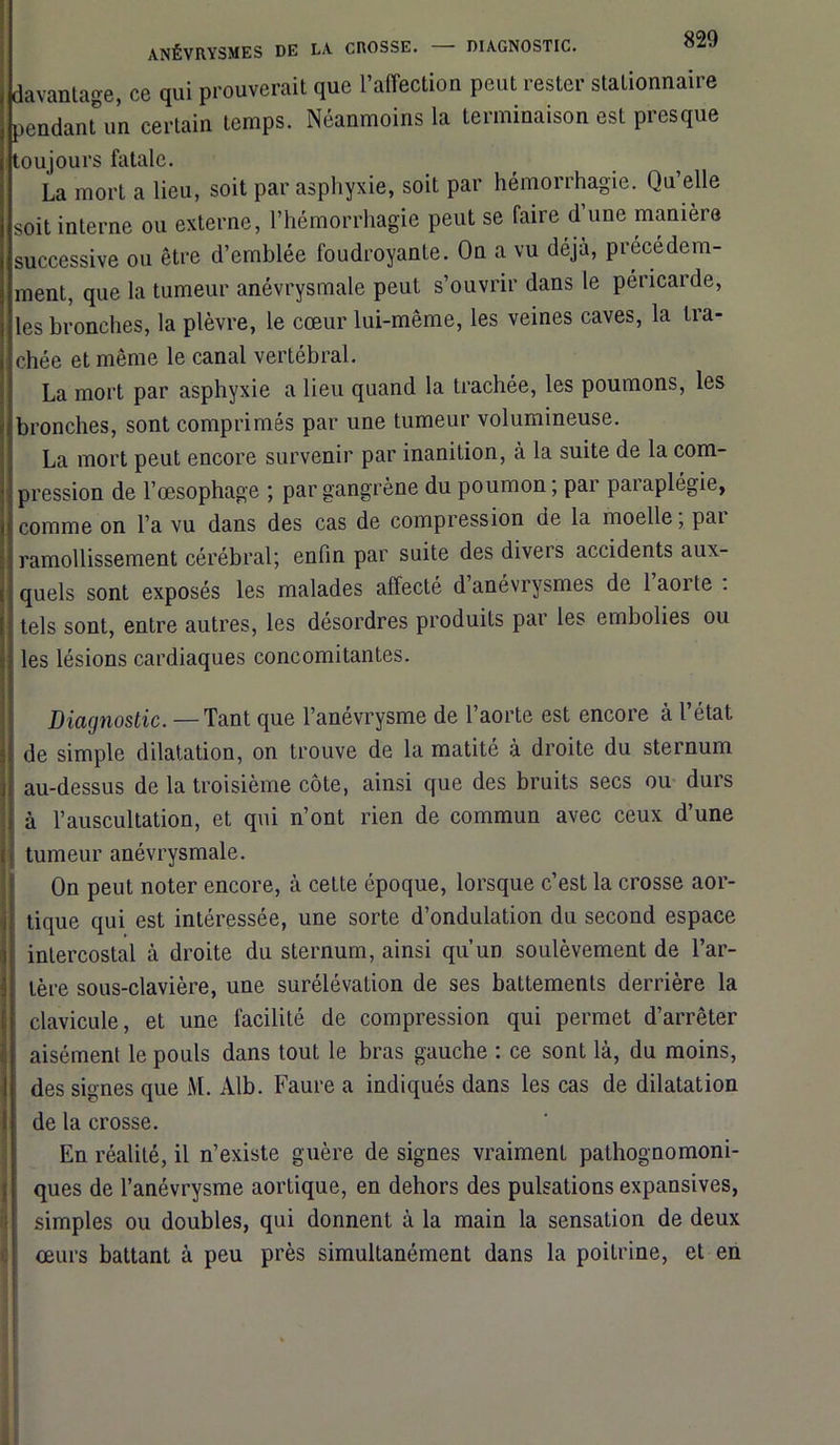 davantage, ce qui prouverait que l’affection peut rester stationnaire pendant™ certain temps. Néanmoins la terminaison est presque toujours fatale. La mort a lieu, soit par asphyxie, soit par hémorrhagie. Qu’elle soit interne ou externe, l’hémorrhagie peut se faire d une manière successive ou être d’emblée foudroyante. On a vu déjà, précédem- ment, que la tumeur anévrysmale peut s’ouvrir dans le péricarde, les bronches, la plèvre, le cœur lui-même, les veines caves, la tra- chée et même le canal vertébral. La mort par asphyxie a lieu quand la trachée, les poumons, les bronches, sont comprimés par une tumeur volumineuse. La mort peut encore survenir par inanition, à la suite de la com- pression de l’œsophage ; par gangrène du poumon ; par paraplégie, comme on l’a vu dans des cas de compression de la moelle, pai ramollissement cérébral; enfin par suite des divers accidents aux- quels sont exposés les malades affecté d’anévrysmes de l’aorte : tels sont, entre autres, les désordres produits par les embolies ou les lésions cardiaques concomitantes. Diagnostic. —Tant que l’anévrysme de l’aorte est encore à l’état de simple dilatation, on trouve de la matité à droite du sternum au-dessus de la troisième côte, ainsi que des bruits secs ou durs à l’auscultation, et qui n’ont rien de commun avec ceux d’une j tumeur anévrysmale. On peut noter encore, à cette époque, lorsque c’est la crosse aor- tique qui est intéressée, une sorte d’ondulation du second espace intercostal à droite du sternum, ainsi qu’un soulèvement de l’ar- tère sous-clavière, une surélévation de ses battements derrière la clavicule, et une facilité de compression qui permet d’arrêter aisément le pouls dans tout le bras gauche : ce sont là, du moins, des signes que M. Alb. Faure a indiqués dans les cas de dilatation de la crosse. En réalité, il n’existe guère de signes vraiment pathognomoni- ques de l’anévrysme aortique, en dehors des pulsations expansives, simples ou doubles, qui donnent à la main la sensation de deux œurs battant à peu près simultanément dans la poitrine, et en