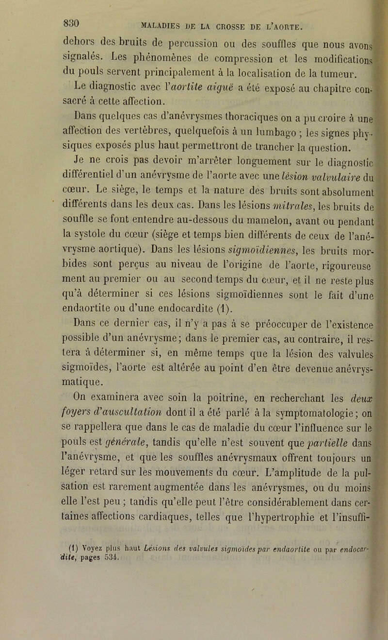 dehors des bruits de percussion ou des souffles que nous avons signalés. Les phénomènes de compression et les modifications du pouls servent principalement à la localisation de la tumeur. Le diagnostic avec Yaortite aiguë a été exposé au chapitre con- sacré à cette affection. Dans quelques cas d’anévrysmes thoraciques on a pu croire à une affection des vertèbres, quelquefois à un lumbago ; les signes phy- siques exposés plus haut permettront de trancher la question. Je ne ci ois pas devoir m arrêter longuement sur le diagnostic différentiel d’un anévrysme de l’aorte avec une lésion valvulaire du cœur. Le siège, le temps et la nature des bruits sont absolument différents dans les deux cas. Dans les lésions mitrales, les bruits de souffle se font entendre au-dessous du mamelon, avant ou pendant la systole du cœur (siège et temps bien différents de ceux de l’ané- vrysme aortique). Dans les lésions sigmoïdiennes, les bruits mor- bides sont perçus au niveau de l’origine de l’aorte, rigoureuse ment au premier ou au second temps du cœur, et il ne reste plus qu’à déterminer si ces lésions sigmoïdiennes sont le fait d’une endaortite ou d’une endocardite (1). Dans ce dernier cas, il n’y a pas à se préoccuper de l’existence possible d’un anévrysme; dans le premier cas, au contraire, il res- tera à déterminer si, en même temps que la lésion des valvules sigmoïdes, l’aorte est altérée au point d’en être devenue anévrys- matique. On examinera avec soin la poitrine, en recherchant les deux foyers d'auscultation dont il a été parlé à la symptomatologie; on se rappellera que dans le cas de maladie du cœur l’influence sur le pouls est générale, tandis qu’elle n’est souvent que partielle dans l’anévrysme, et que les souffles anévrysmaux offrent toujours un léger retard sur les mouvements du cœur. L’amplitude de la pul- sation est rarement augmentée dans les anévrysmes, ou du moins elle l’est peu ; tandis qu’elle peut l’être considérablement dans cer- taines affections cardiaques, telles que l’hypertrophie et l’insuffi- (1) Voyez plus haut Lésions des valvules sigmoides par endaortite ou par endocar- dite, pages 531.