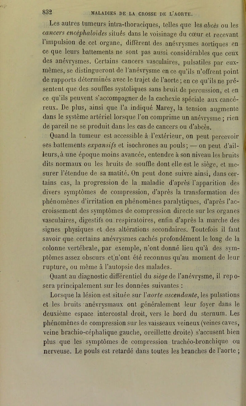 Les autres tumeurs intra-thoraciques, telles que les abcès ou les cancers encéphaloïdes situés dans le voisinage du cœur et recevant l’impulsion de cet organe, diffèrent des anévrysmes aortiques en ce que leurs battements ne sont pas aussi considérables que ceux des anévrysmes. Certains cancers vasculaires, pulsatiles par eux- mêmes, se distingueront de l’anévrysme en ce qu’ils n’offrent point de rapports déterminés avec le trajet de l’aorte ; en ce qu’ils ne pré- sentent que des souffles systoliques sans bruit de percussion, et en ce qu’ils peuvent s’accompagner de la cachexie spéciale aux cancé- reux. De plus, ainsi que l’a indiqué Marey, la tension augmente dans le système artériel lorsque l’on comprime un anévrysme ; rien de pareil ne se produit dans les cas de cancers ou d’abcès. Quand la tumeur est accessible à l’extérieur, on peut percevoir ses battements expansifs et isochrones au pouls ; — on peut d’ail- leurs, à une époque moins avancée, entendre à son niveau les bruits dits normaux ou les bruits de souffle dont elle est le siège, et me- surer l’étendue de sa matité. On peut donc suivre ainsi, dans cer- tains cas, la progression de la maladie d’après l’apparition des divers symptômes de compression, d’après la transformation des phénomènes d’irritation en phénomènes paralytiques, d’après l’ac- croissement des symptômes de compression directe sur les organes vasculaires, digestifs ou respiratoires, enfin d’après la marche des signes physiques et des altérations secondaires. Toutefois il faut savoir que certains anévrysmes cachés profondément le long de la colonne vertébrale, par exemple, n’ont donné lieu qu’à des sym- ptômes assez obscurs et’n’ont été reconnus qu’au moment de leur rupture, ou même à l’autopsie des malades. Quant au diagnostic différentiel du siège de l’anévrysme, il repo- sera principalement sur les données suivantes : Lorsque la lésion est située sur Y aorte ascendante, les pulsations et les bruits anévrysmaux ont généralement leur foyer dans le deuxième espace intercostal droit, vers le bord du sternum. Les phénomènes de compression sur les vaisseaux veineux (veines caves, veine brachio-céphalique gauche, oreillette droite) s’accusent bien plus que les symptômes de compression trachéo-bronchique ou nerveuse. Le pouls est retardé dans toutes les branches de l’aorte ;