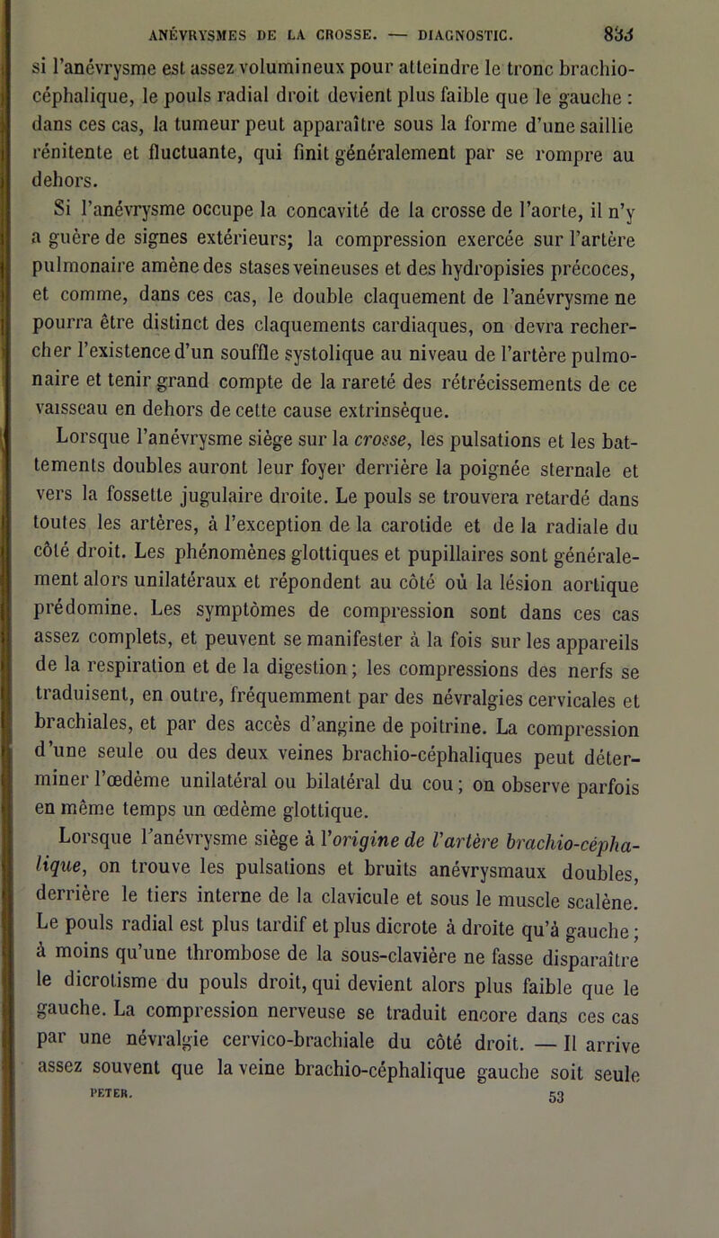 si l’anévrysme est assez volumineux pour atteindre le tronc brachio- céphalique, le pouls radial droit devient plus faible que le gauche : dans ces cas, la tumeur peut apparaître sous la forme d’une saillie rénitente et fluctuante, qui finit généralement par se rompre au dehors. Si l’anévrysme occupe la concavité de la crosse de l’aorte, il n’y a guère de signes extérieurs; la compression exercée sur l’artère pulmonaire amène des stases veineuses et des hydropisies précoces, et comme, dans ces cas, le double claquement de l’anévrysme ne pourra être distinct des claquements cardiaques, on devra recher- cher l’existence d’un souffle systolique au niveau de l’artère pulmo- naire et tenir grand compte de la rareté des rétrécissements de ce vaisseau en dehors de cette cause extrinsèque. Lorsque l’anévrysme siège sur la crosse, les pulsations et les bat- tements doubles auront leur foyer derrière la poignée sternale et vers la fossette jugulaire droite. Le pouls se trouvera retardé dans toutes les artères, à l’exception de la carotide et de la radiale du côté droit. Les phénomènes glottiques et pupillaires sont générale- ment alors unilatéraux et répondent au côté où la lésion aortique prédomine. Les symptômes de compression sont dans ces cas assez complets, et peuvent se manifester à la fois sur les appareils de la respiration et de la digestion ; les compressions des nerfs se traduisent, en outre, fréquemment par des névralgies cervicales et brachiales, et par des accès d’angine de poitrine. La compression d’une seule ou des deux veines brachio-céphaliques peut déter- miner l’œdème unilatéral ou bilatéral du cou ; on observe parfois en même temps un œdème glottique. Lorsque l’anévrysme siège à Y origine de V artère brachio-cépha- lique, on trouve les pulsations et bruits anévrysmaux doubles, derrière le tiers interne de la clavicule et sous le muscle scalène. Le pouls radial est plus tardif et plus dicrote à droite qu’à gauche ; à moins qu’une thrombose de la sous-clavière ne fasse disparaître le dicrotisme du pouls droit, qui devient alors plus faible que le gauche. La compression nerveuse se traduit encore dans ces cas par une névralgie cervico-brachiale du côté droit. — Il arrive assez souvent que la veine brachio-céphalique gauche soit seule PETER. rq