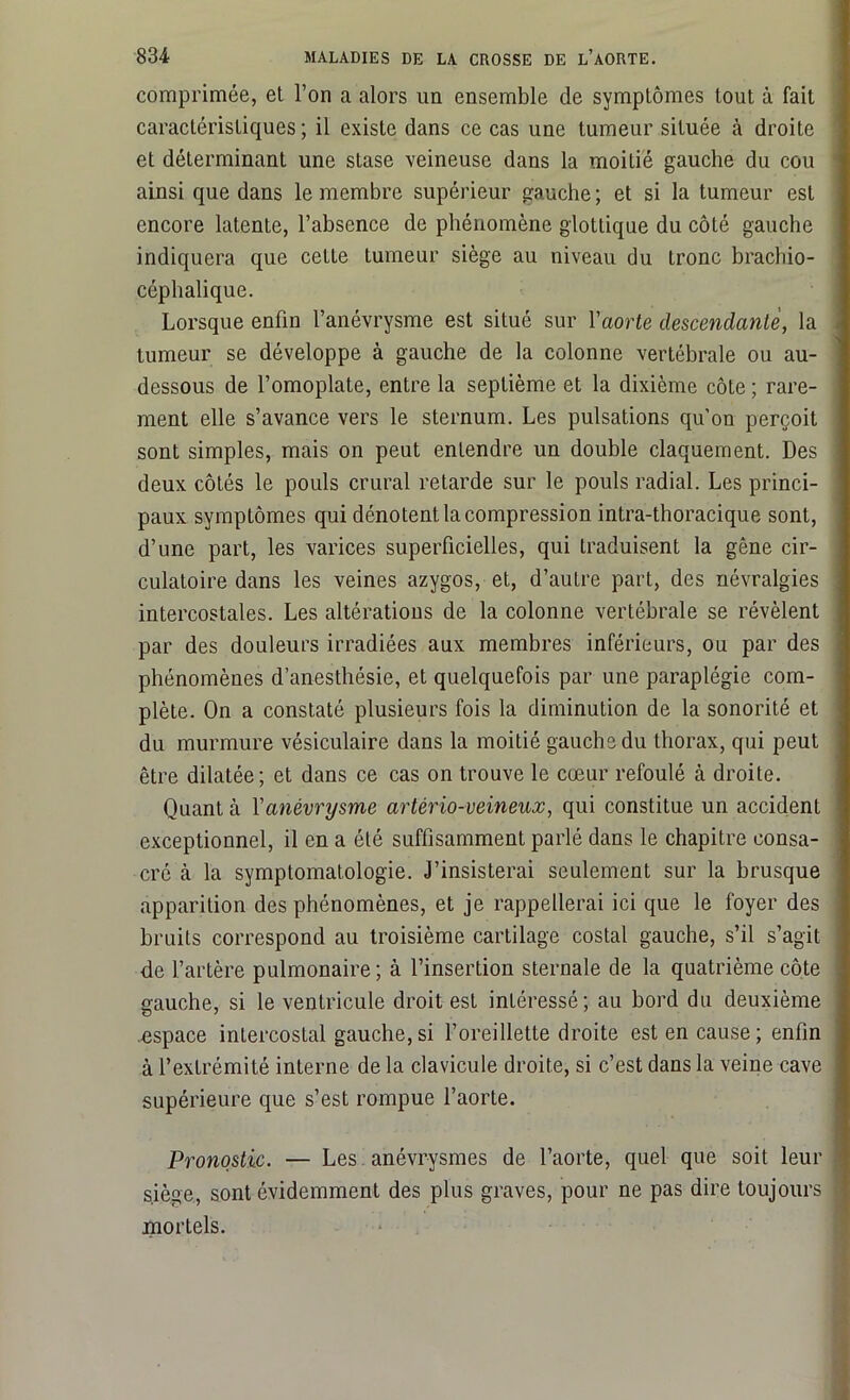 comprimée, et l’on a alors un ensemble de symptômes tout à fait caractéristiques; il existe dans ce cas une tumeur située à droite et déterminant une stase veineuse dans la moitié gauche du cou ainsi que dans le membre supérieur gauche ; et si la tumeur est encore latente, l’absence de phénomène glottique du côté gauche indiquera que cette tumeur siège au niveau du tronc brachio- céphalique. Lorsque enfin l’anévrysme est situé sur l'aorte descendante, la tumeur se développe à gauche de la colonne vertébrale ou au- dessous de l’omoplate, entre la septième et la dixième côte ; rare- ment elle s’avance vers le sternum. Les pulsations qu’on perçoit sont simples, mais on peut entendre un double claquement. Des deux côtés le pouls crural retarde sur le pouls radial. Les princi- paux symptômes qui dénotent la compression intra-thoracique sont, d’une part, les varices superficielles, qui traduisent la gêne cir- culatoire dans les veines azygos, et, d’autre part, des névralgies intercostales. Les altérations de la colonne vertébrale se révèlent par des douleurs irradiées aux membres inférieurs, ou par des phénomènes d’anesthésie, et quelquefois par une paraplégie com- plète. On a constaté plusieurs fois la diminution de la sonorité et du murmure vésiculaire dans la moitié gauche du thorax, qui peut être dilatée; et dans ce cas on trouve le cœur refoulé à droite. Quant à Xanévrysme artério-veineux, qui constitue un accident exceptionnel, il en a été suffisamment parlé dans le chapitre consa- cré à la symptomatologie. J’insisterai seulement sur la brusque apparition des phénomènes, et je rappellerai ici que le foyer des bruits correspond au troisième cartilage costal gauche, s’il s’agit de l’artère pulmonaire ; à l’insertion sternale de la quatrième côte nauehe, si le ventricule droit est intéressé; au bord du deuxième espace inLercostal gauche,si l’oreillette droite est en cause; enfin à l’extrémité interne de la clavicule droite, si c’est dans la veine cave supérieure que s’est rompue l’aorte. Pronostic. — Les anévrysmes de l’aorte, quel que soit leur siège, sont évidemment des plus graves, pour ne pas dire toujours mortels.
