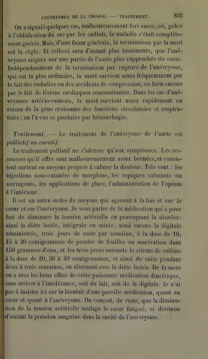 On a signalé quelques cas, malheureusement fort rares, où, grâce à l’oblitération du sac par les caillots, la maladie s’était complète- ment guérie. Mais, d’une façon générale, la terminaison par la mort est la règle. Et celle-ci sera d’autant plus imminente, que l’ané- vrysme siégera sur une partie de l’aorte plus rapprochée du cœur. Indépendamment de la terminaison par rupture de l’anévrvsme, qui est la plus ordinaire, la mort survient assez fréquemment par le fait des embolies ou des accidents de compression, ou bien encore par le fait de lésions cardiaques concomitantes. Dans les cas d’ané- vrysmes artério-veineux, la mort survient assez rapidement en raison de la gêne croissante des fonctions circulatoire et respira- toire ; on l’a vue se produire par hémorrhagie. Traitement..— Le traitement de l’anévrysme de l’aorte est palliatif ou curatif. Le traitement palliatif ne s’adresse qu’aux symptômes. Les res- sources qu’il offre sont malheureusement assez bornées, et consis- tent surtout en moyens propres à calmer la douleur. Tels sont : les injections sous-cutanées de morphine, les topiques calmants ou astringents, les applications de glace, l’administration de l’opium à l’intérieur. Il est un autre ordre de moyens qui agissent à la fois et sur le ■cœur et sur l’anévrysme. Je veux parler de la médication qui a pour but de diminuer la tension artérielle en provoquant la diurèse: ainsi la diète lactée, intégrale ou mixte; ainsi encore la digitale administrée, trois jours de suite par semaine, à la dose de 10, 15 à 20 centigrammes de poudre de feuilles en macération dans 150 grammes d’eau, et les trois jours suivants le citrate de caféine à la dose de 20, 30 à 40 centigrammes, et ainsi de suite pendant deux à trois semaines, en alternant avec la diète lactée. De la sorte on a tous les bons effets de cette puissante médication diurétique, sans arriver à l’intolérance, soit du lait, soit de la digitale. Je n’ai pas à insister ici sur le bienfait d’une pareille médication, quant au cœur et quant à l’anévrysme. On conçoit, de reste, que la diminu- tion de la tension artérielle soulage le cœur fatigué, et diminue d’autanL la pression sanguine dans la cavité de l’anévrysme.