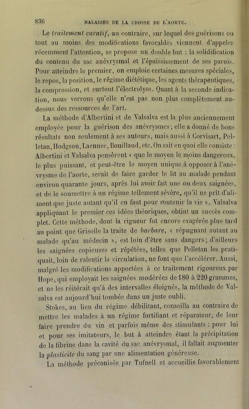 Le Iraitement curatif, au contraire, sur lequel des guérisons ou tout au moins des modifications favorables viennent d’appeler récemment l’attention, se propose un double but : la solidification du contenu du sac anévrysmal et l’épaississement de ses parois. Pour atteindre le premier, on emploie certaines mesures spéciales, le repos, la position, le régime diététique, les agents thérapeutiques, la compression, et surtout l’électrolyse. Quant à la seconde indica- tion, nous verrons qu’elle n’est pas non plus complètement au- dessus des ressources de l’art. La méthode d’Albertini et de Yalsalva est la plus anciennement employée pour la guérison des anévrysmes ; elle a donné de bons résultats non seulement à ses auteurs, mais aussi à Corvisart, Pel- letan, Hodgson, Laennec, Bouillaud, etc. On sait en quoi elle consiste : Albertini et Yalsalva pensèrent « que le moyen le moins dangereux, le plus puissant, et peut-être le moyen unique à opposer à l’ané- vrysme de l’aorte, serait de faire garder le lit au malade pendant environ quarante jours, après lui avoir fait une ou deux saignées, et de le soumettre à un régime tellement sévère, qu’il ne prît d’ali- ment que juste autant qu’il en faut pour soutenir la vie ». Yalsalva appliquant le premier ces idées théoriques, obtint un succès com- plet. Cette méthode, dont la rigueur fut encore exagérée plus tard au point que Grisolle la traite de barbare, « répugnant autant au malade qu’au médecin », est loin d’être sans dangers; d’ailleurs les saignées copieuses et répétées, telles que Pelletan les prati- quait, loin de ralentir la circulation, ne font que l’accélérer. Aussi, malgré les modifications apportées à ce traitement rigoureux par Hope, qui employait les saignées modérées de 180 à 220 grammes, et ne les réitérait qu’à des intervalles éloignés, la méthode de Yal- salva est aujourd’hui tombée dans un juste oubli. Stokes, au lieu du régime débilitant, conseilla au contraire de mettre les malades à un régime fortifiant et réparateur, de leur faire prendre du vin et parfois même des stimulants : pour lui et pour ses imitateurs, le but à atteindre étant la précipitation de la fibrine dans la cavité du sac anévrysmal, il fallait augmenter la plasticité du sang par une alimentation généreuse. La méthode préconisée par Tufnell et accueillie favorablement