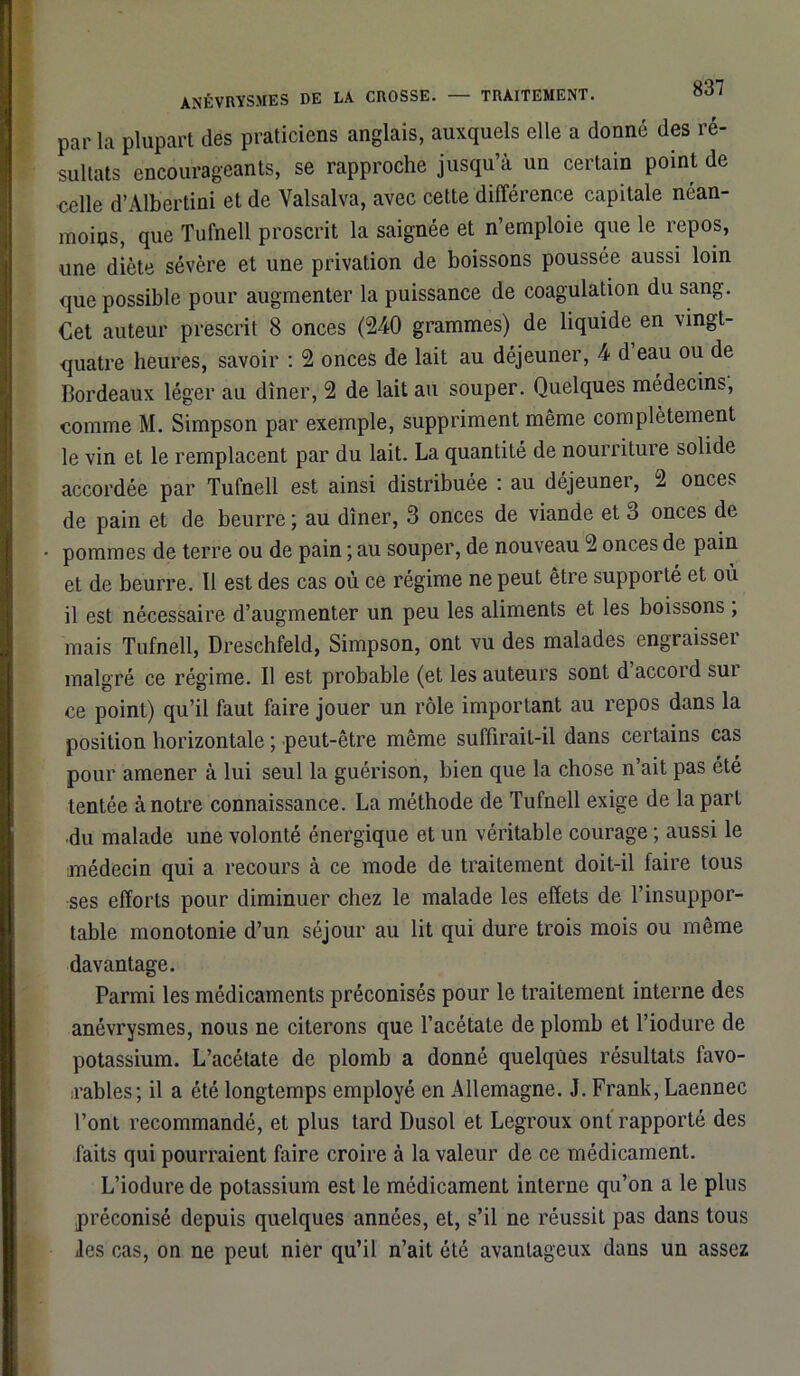 ANÉVRYSMES DE LA CROSSE. TRAITEMENT. par la plupart des praticiens anglais, auxquels elle a donné des ré- sultats encourageants, se rapproche jusqu’à un certain point de celle d’Albertini et de Valsalva, avec cette différence capitale néan- moins, que Tufnell proscrit la saignée et n’emploie que le repos, une diète sévère et une privation de boissons poussée aussi loin que possible pour augmenter la puissance de coagulation du sang. Cet auteur prescrit 8 onces (240 grammes) de liquide en vingt- quatre heures, savoir : 2 onces de lait au déjeuner, 4 d eau ou de Bordeaux léger au dîner, 2 de lait au souper. Quelques médecins, comme M. Simpson par exemple, suppriment même complètement le vin et le remplacent par du lait. La quantité de nourriture solide accordée par Tufnell est ainsi distribuée : au déjeuner, 2 onces de pain et de beurre ; au dîner, 3 onces de viande et 3 onces de pommes de terre ou de pain ; au souper, de nouveau 2 onces de pain et de beurre. Il est des cas où ce régime ne peut être supporté et où il est nécessaire d’augmenter un peu les aliments et les boissons ; mais Tufnell, Dreschfeld, Simpson, ont vu des malades engraisser malgré ce régime. Il est probable (et les auteurs sont d accord sui ce point) qu’il faut faire jouer un rôle important au repos dans la position horizontale ; peut-être même suffirait-il dans certains cas pour amener à lui seul la guérison, bien que la chose n’ait pas été tentée à notre connaissance. La méthode de Tufnell exige de la part du malade une volonté énergique et un véritable courage ; aussi le médecin qui a recours à ce mode de traitement doit-il faire tous ses efforts pour diminuer chez le malade les effets de l’insuppor- table monotonie d’un séjour au lit qui dure trois mois ou même davantage. Parmi les médicaments préconisés pour le traitement interne des anévrysmes, nous ne citerons que l’acétate de plomb et l’iodure de potassium. L’acétate de plomb a donné quelques résultats favo- rables; il a été longtemps employé en Allemagne. J. Frank, Laennec l’ont recommandé, et plus lard Dusol et Legroux ont rapporté des faits qui pourraient faire croire à la valeur de ce médicament. L’iodure de potassium est le médicament interne qu’on a le plus préconisé depuis quelques années, et, s’il ne réussit pas dans tous les cas, on ne peut nier qu’il n’ait été avantageux dans un assez