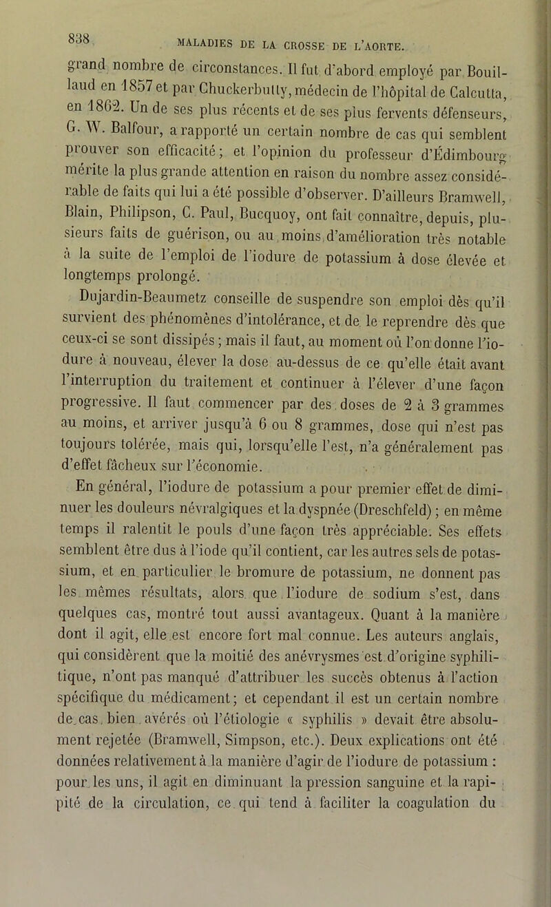 MALADIES DE LA CROSSE DE L’AORTE. giand nombre de circonstances. Il fut d’abord employé par Bouil- laud en 1857 et par Chuckerbully, médecin de l’hôpital de Calcutta, en 1862. Un de ses plus récents et de ses plus fervents défenseurs, G. W. Balfour, a rapporté un certain nombre de cas qui semblent prouver son efficacité; et l’opinion du professeur d’Edimbourg mérite la plus grande attention en raison du nombre assez considé- rable de faits qui lui a ete possible d observer. D’ailleurs Bramwell Llain, Pbilipson, C. Paul, Bucquoy, ont fait connaître, depuis, plu- sieurs faits de guérison, ou au moins,d’amélioration très notable à la suite de l’emploi de l’iodure de potassium à dose élevée et longtemps prolongé. Dujardin-Beaumetz conseille de suspendre son emploi dès qu’il survient des phénomènes d’intolérance, et de le reprendre dès que ceux-ci se sont dissipés ; mais il faut, au moment où l’on donne Pio- dure à nouveau, élever la dose au-dessus de ce qu’elle était avant l’interruption du traitement et continuer à l’élever d’une façon progressive. Il faut commencer par des , doses de 2 à 3 grammes au moins, et arriver jusqu’à 6 ou 8 grammes, dose qui n’est pas toujours tolérée, mais qui, lorsqu’elle l’est, n’a généralement pas d’effet fâcheux sur l'économie. En général, l’iodure de potassium a pour premier effet de dimi- nuer les douleurs névralgiques et la dyspnée (Dreschfeld) ; en même temps il ralentit le pouls d’une façon très appréciable. Ses effets semblent être dus à l’iode qu’il contient, car les autres sels de potas- sium, et en particulier le bromure de potassium, ne donnent pas les mêmes résultats, alors que l’iodure de sodium s’est, dans quelques cas, montré tout aussi avantageux. Quant à la manière dont il agit, elle est encore fort mal connue. Les auteurs anglais, qui considèrent que la moitié des anévrysmes est d'origine syphili- tique, n’ont pas manqué d’attribuer les succès obtenus à l’action spécifique du médicament; et cependant il est un certain nombre de.cas, bien. avérés où l’étiologie « syphilis » devait être absolu- ment rejetée (Bramwell, Simpson, etc.). Deux explications ont été données relativement à la manière d’agir de l’iodure de potassium : pour les uns, il agit en diminuant la pression sanguine et la rapi- pité de la circulation, ce qui tend à faciliter la coagulation du
