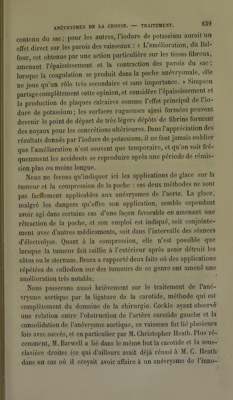 contenu du sac; pour les autres,Tiodure de potassium aurait un effet direct sur les parois des vaisseaux : « L’amélioration, dit Bal- lour, est obtenue par une action particulière sur les tissus fibreux, amenant l’épaississement et la contraction des parois du sac ; lorsque la coagulation se produit dans la poche anévrysmale, elle ne joue qu’un rôle très secondaire et sans importance. » Simpson partage complètement cette opinion, et considère l’épaississement et la production de plaques calcaires comme l’effet principal de 1 io- dure de potassium; les surfaces rugueuses ainsi formées peuvent devenir le point de départ de très légers dépôts de fibrine foimant des noyaux pour les concrétions ultérieures. Dansl appréciation des résultats donnés par l’iodure de potassium, il ne faut jamais oublier que l’amélioration n’est souvent que temporaire, et qu’on voit fré- quemment les accidents se reproduire après une peiiode de 1 émis- sion plus ou moins longue. Nous ne ferons qu’indiquer ici les applications de glace sur la tumeur et la compression de la poche : ces deux méthodes ne sont pas facilement applicables aux anévrysmes de l’aorte. La glace, malgré les dangers qu’offre son application, semble cependant avoir agi dans certains cas d’une façon favorable en amenant une rétraction de la poche, et son emploi est indiqué, soit conjointe- ment avec d’autres médicaments, soit dans 1 intervalle des séances d’électrolyse. Quant à la compression, elle n’est possible que lorsque la tumeur fait saillie à l’extérieur après avoir détruit les côtes ou le sternum. Broca a rapporté deux faits où des applications répétées de collodion sur des tumeurs de ce genre ont amené une amélioration très notable. Nous passerons aussi brièvement sur le traitement de l’ané- vrysme aortique par la ligature de la carotide, méthode qui est complètement du domaine de la chirurgie. Cockle ayant observé une relation entre l’obstruction de l’artère carotide gauche et la consolidation de l’anévrysme aortique, ce vaisseau fut lié plusieurs fois avec succès, et en particulier par M. Christopher Heath. Plus ré- cemment, M. Barwcll a lié dans le même but la carotide et la sous- clavière droites (ce qui d’ailleurs avait déjà réussi à M. C. Heath dans un cas où il croyait avoir affaire à un anévrysme de l’inno-