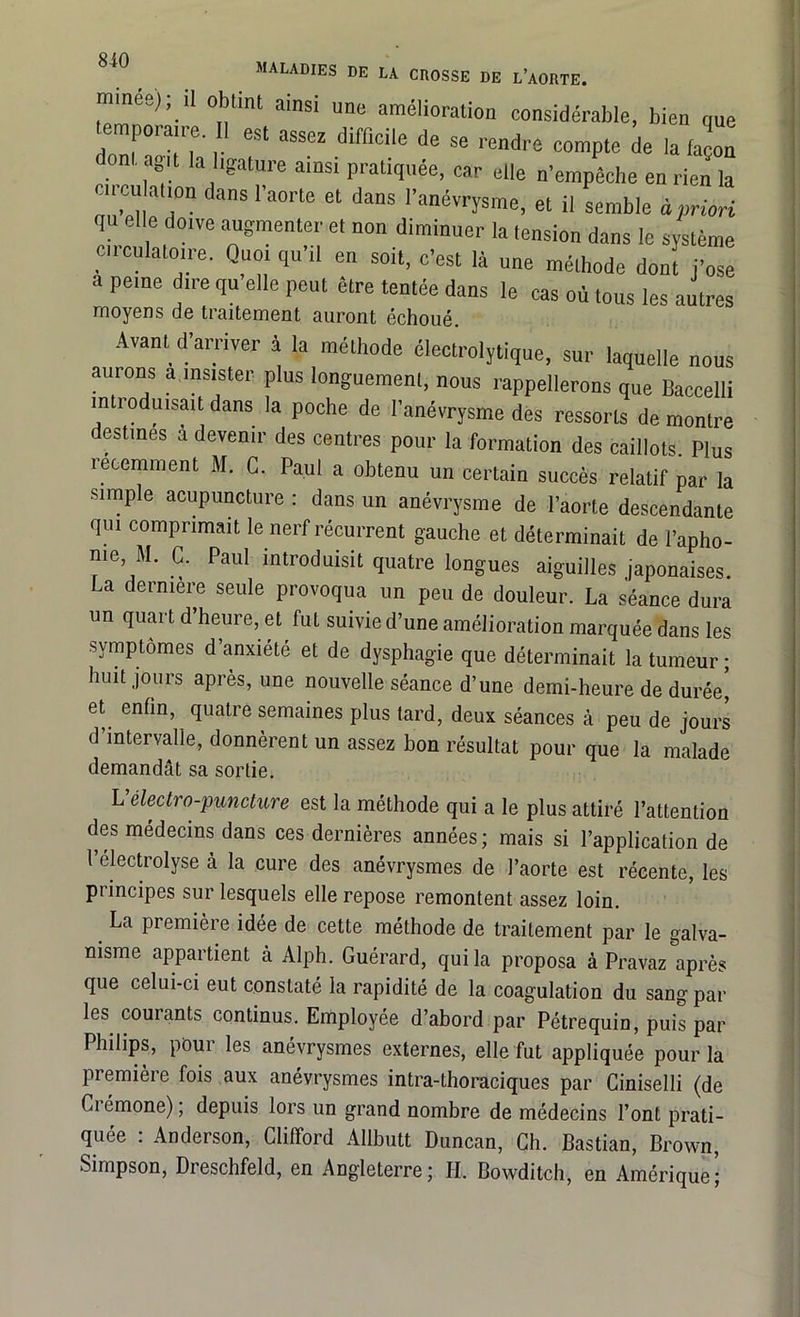 mines); !l obtint ainsi une amélioration considérable, bien que temporaire. Il est assez difficile de se rendre compte de la façon om agit la ligature ainsi pratiquée, car elle n’empêche en rien la cii cn at.on dans l’aorte et dans l’anévrysme, et il semble à priori qu elle doive augmenter et non diminuer la tension dans le système circulatoire. Quoi qu’il eu soit, c’est là une méthode donî j’ose a peine dire qu elle peut être tentée dans le cas où tous les autres moyens de traitement auront échoué. Avant d’arriver à la méthode électrolytique, sur laquelle nous auions a insister plus longuement, nous rappellerons que Baccelli introduisait dans la poche de l’anévrysme des ressorts de montre destines a devenir des centres pour la formation des caillots Plus récemment M. C. Paul a obtenu un certain succès relatif par la simple acupuncture : dans un anévrysme de l’aorte descendante qui comprimait le nerf récurrent gauche et déterminait de l’apho- nie M. C. Paul introduisit quatre longues aiguilles japonaises. La derniere seule provoqua un peu de douleur. La séance dura un quart d’heure, et fut suivie d’une amélioration marquée dans les symptômes d’anxiété et de dysphagie que déterminait la tumeur ; huit jours après, une nouvelle séance d’une demi-heure de durée[ et enfin, quatre semaines plus tard, deux séances à peu de jours d’intervalle, donnèrent un assez bon résultat pour que la malade demandât sa sortie. L’électro-puncture est la méthode qui a le plus attiré l’attention des médecins dans ces dernières années; mais si l’application de l’electrolyse à la cure des anévrysmes de l’aorte est récente, les principes sur lesquels elle repose remontent assez loin. La première idée de cette méthode de traitement par le galva- nisme appartient à Alph. Guérard, qui la proposa à Pravaz après que celui-ci eut constaté la rapidité de la coagulation du sang par les courants continus. Employée d’abord par Pétrequin, puis par Philips, pour les anévrysmes externes, elle fut appliquée pour la première fois aux anévrysmes intra-thoraciques par Ciniselli (de Ci émone), depuis lors un grand nombre de médecins l’ont prati- quée : Anderson, Clifford Allbutt Duncan, Ch. Bastian, Brown, Simpson, Dreschfeld, en Angleterre; II. Bowditch, en Amérique;