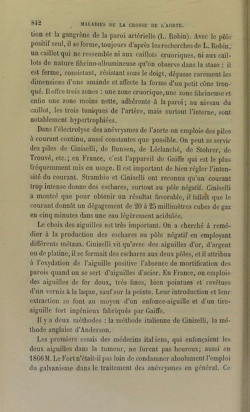 Lion et la gangrène de la paroi artérielle (L. Robin). Avec le pôle positif seul, il se forme, toujours d’après les recherches de L. Robin, un caillot qui ne ressemble ni aux caillots cruoriques, ni aux cail- lots de nature fibrino-albumineuse qu’on observe dans la stase : il est ferme, consistant, résistant sous le doigt, dépasse rarement les dimensions d’une amande et affecte la forme d’un petit cône tron- qué. Il offre trois zones : une zone cruorique,une zone fibrineuse et enfin une zone moins nette, adhérente cà la paroi ; au niveau du caillot, les trois tuniques de l’artère, mais surtout l’interne, sont notablement hypertrophiées. Dans l’électrolyse des anévrysmes de l’aorte on emploie des piles à courant continu, aussi constantes que possible. On peut se servir des piles de Ciniselli, de Bunsen, de Léclanché, de Stohrer, de Trouvé, etc.; en France, c’est l’appareil de Gaiflfe qui est le plus fréquemment mis en usage. Il est important de bien régler l’inten- sité du courant. Strambio et Ciniselli ont reconnu qu’un courant trop intense donne des eschares, surtout au pôle négatif. Ciniselli a montré que pour obtenir un résultat favorable, il fallait que le courant donnât un dégagement de 20 à 25 millimètres cubes de gaz en cinq minutes dans une eau légèrement acidulée. Le choix des aiguilles est très important. On a cherché à remé- dier à la production des eschares au pôle négatif en employant différents métaux. Ciniselli vit qu’avec des aiguilles d’or, d’argent ou de platine, il se formait des eschares aux deux pôles, et il attribua à l’oxydation de l’aiguille positive l’absence de mortification des parois quand on se sert d’aiguilles d’acier. En France, on emploie des aiguilles de fer doux, très fines, bien pointues et revêtues d’un vernis à la laque, sauf sur la pointe. Leur introduction et leur extraction se font au moyen d’un enfonce-aiguille et d’un tire- aiguille fort ingénieux fabriqués par Gaiffe. Il y a deux méthodes : la méthode italienne de Ciniselli, la mé- thode anglaise d’Anderson. Les premiers essais des médecins italiens, qui enfonçaient les deux aiguilles dans la tumeur, ne furent pas heureux; aussi en 18G6M. Le Fort n’était-il pas loin de condamner absolument l’emploi du galvanisme dans le traitement des anévrysmes en général. Ce