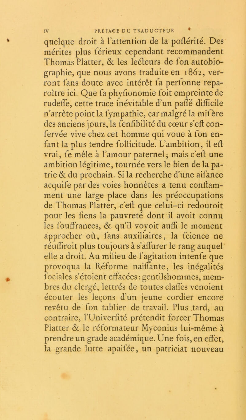 quelque droit à rattention de la poflérité. Des mérites plus férieux cependant recommandent Thomas Flatter, & les leéleurs de fon autobio- graphie, que nous avons traduite en 1862, ver- ront fans doute avec intérêt fa perfonne repa- roître ici. Que fa phyfionomie foit empreinte de rudelfe, cette trace inévitable d’un paffé difficile n’arrête point la fympathie, car malgré la mifère des anciens jours, la fenfibilité du cœur s’eft con- fervée vive chez cet homme qui voue à fon en- fant la plus tendre follicitude. L’ambition, il eft vrai, fe mêle à l’amour paternel; mais c’efi; une ambition légitime, tournée vers le bien de la pa- trie & du prochain. Si la recherche d’une aifance acquife par des voies honnêtes a tenu conllam- ment une large place dans les préoccupations de Thomas Flatter, c’eft que celui-ci redoutoit pour les fiens la pauvreté dont il avoit connu les fouffrances, & qu’il voyoit auffi le moment approcher où, fans auxiliaires, la fcience ne réuffiroit plus toujours à s’affurer le rang auquel elle a droit. Au milieu de l’agitation intenfe que provoqua la Réforme nahfante, les inégalités fociales s’étoient effacées: gentilshommes, mem- bres du clergé, lettrés de toutes claffes venoient écouter les leçons d’un jeune cordier encore revêtu de fon tablier de travail. Flus .tard, au contraire, l’Univerfité prétendit forcer Thomas Flatter & le réformateur Myconius lui-même à prendre un grade académique. Une fois, en effet, la grande lutte apaifée, un patriciat nouveau