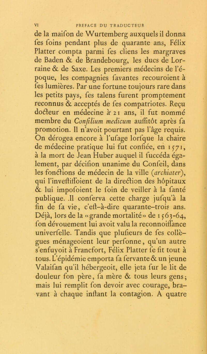 de la maifon de Wurtemberg auxquels il donna fes foins pendant plus de quarante ans, Félix Flatter compta parmi fes cliens les margraves de Baden & de Brandebourg, les ducs de Lor- raine & de Saxe. Les premiers médecins de fé- poque, les compagnies favantes recouroient à fes lumières. Par une fortune toujours rare dans les petits pays, fes talens furent promptement reconnus & acceptés de fes compatriotes. Reçu doéleur en médecine à* 2 i ans, il fut nommé membre du Conjllium medicum auffitôt après fa promotion. 11 n’avoit pourtant pas l’âge requis. On dérogea encore à l’ufage lorfque la chaire de médecine pratique lui fut confiée, eh 1 f/i, à la mort de Jean Huber auquel il fuccéda éga- lement, par décifion unanime du Confeil, dans les fonéHons de médecin de la ville {archiater\ qui rinveftiffoient de la direétion des hôpitaux & lui impofoient le foin de veiller à la fanté publique. .11 conferva cette charge jufqu’à la fin de fa vie, c’efl-à-dire quarante-trois ans. Déjà, lors de la «grande mortalité « de i y 6 3-64, fon dévouement lui avoit valu la reconnoiffance univerfelle. Tandis que plufieurs de fes collè- gues ménageoient leur perfonne, qu’un autre s’enfuyoit à Francfort, Félix Flatter fe fit tout à tous. L’épidémie emporta fa fervante & un jeune Valaifan qu’il hébergeoit, elle jeta fur le lit de douleur fon père, fa mère & tous leurs gens ; mais lui remplit fon devoir avec courage, bra- vant à chaque inflant la contagion. A quatre