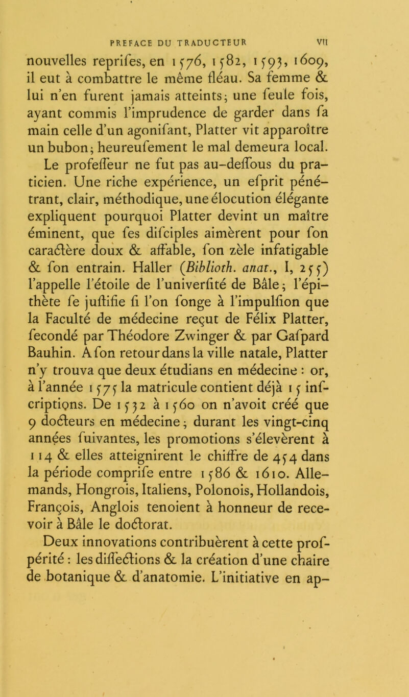 nouvelles reprifes, en 1^76, 1^82, 1^93, 1609, il eut à combattre le même fléau. Sa femme & lui n’en furent jamais atteints; une feule fois, ayant commis l’imprudence de garder dans fa main celle d’un agonifant, Flatter vit apparoître un bubon; heureufement le mal demeura local. Le profeffeur ne fut pas au-deffous du pra- ticien. Une riche expérience, un efprit péné- trant, clair, méthodique, une élocution élégante expliquent pourquoi Flatter devint un maître éminent, que fes difciples aimèrent pour fon caraélère doux & affable, fon zèle infatigable & fon entrain. Haller (Biblioth. anat., I, 2^^) l’appelle l’étoile de l’univerfité de Bâle ; l’épi- thète fe juflifie fi l’on fonge à l’impulfion que la Faculté de médecine reçut de Félix Flatter, fécondé par Théodore Zwinger & par Gafpard Bauhin. A fon retour dans la ville natale. Flatter n’y trouva que deux étudians en médecine : or, à l’année i y/f la matricule contient déjà i ^ inf- criptiçns. De i<jji à i y6o on n’avoit créé que 9 doéleurs en médecine ; durant les vingt-cinq années fuivantes, les promotions s’élevèrent à 114 & elles atteignirent le chiffre de 4^4 dans la période comprife entre i y86 & 1610. Alle- mands, Hongrois, Italiens, Folonois, Hollandois, François, Anglois tenoient à honneur de rece- voir à Bâle le doélorat. Deux innovations contribuèrent à cette prof- périté : les diffeélions & la création d’une chaire de botanique & d’anatomie. L’initiative en ap-