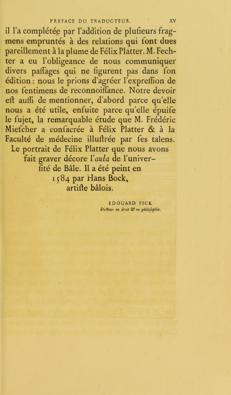 il l’a complétée par l’addition de plulieurs frag- mens empruntés à des relations qui font dues pareillement à la plume de Félix Flatter. M. Fech- ter a eu l’obligeance de nous communiquer divers palFages qui ne figurent pas dans fon édition : nous le prions d’agréer l’expreflion de nos fentimens de recônnoilTance. Notre devoir efl: auflî de mentionner, d’abord parce qu’elle nous a été utile, enfuite parce qu’elle épuife le fujet, la remarquable étude que M. Frédéric Miefcher a confacrée à Félix Flatter & à la Faculté de médecine illuftrée par fes talens. Le portrait de Félix Flatter que nous avons fait graver décore Yaula de l’univer- fité de Bâle. Il a été peint en I y 84 par Hans Bock, artifte bâlois. EDOUARD FICK DoEitur en droit & en pkUofophie.