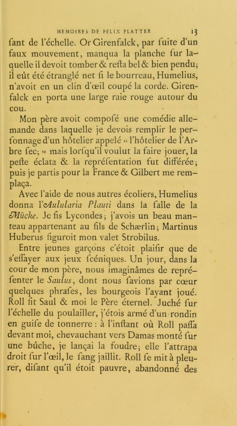 fant de Téchelle. Or Girenfalck, par fuite d*un faux mouvement, manqua la planche fur la- quelle il devoir tomber & refta bel & bien pendu; il eut été étranglé net fi le bourreau, Humelius, n avoir en un clin d’œil coupé la corde. Giren- falck en porta une large raie rouge autour du cou. Mon père avoir compofé une comédie alle- mande dans laquelle je devois remplir le per- fonnage d’un hôtelier appelé « Thotelier de l’Ar- bre fec; mais lorfqu’il voulut la faire jouer, la pefte éclata & la repréfentation fut différée; puis je partis pour la France & Gilbert me rem- plaça. Avec l’aide de nous autres écoliers, Humelius donna Vc4ulularia PI ami dans la falle de la zM'ùcke, Je fis Lycondes; j’avois un beau man- teau appartenant au fils de Schærlin; Martinus Huberus figuroit mon valet Strobilus. Entre jeunes garçons c’étoit plaifir que de s’effayer aux jeux fcéniques. Un jour, dans la cour de mon père, nous imaginâmes de repré- fenter le Saulus^ dont nous favions par cœur quelques phrafes, les bourgeois l’ayant joué. Roll fit Saul & moi le Père éternel. Juché fur l’échelle du poulailler, j’étois armé d’un rondin en guife de tonnerre : à l’inftant où Roll paffa devant moi, chevauchant vers Damas monté fur une bûche, je lançai la foudre; elle l’attrapa droit fur l’œil, le fang jaillit. Roll fe mit à pleu- rer, difant qu’il étoit pauvre, abandonné des