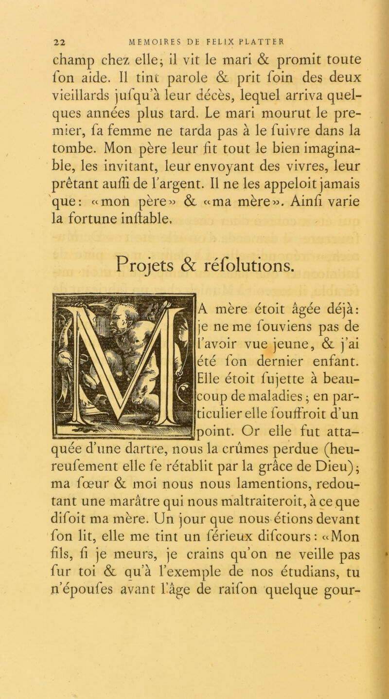 champ chez elle; il vit le mari & promit toute Ion aide. Il tint parole & prit foin des deux vieillards jufqu’à leur décès, lequel arriva quel- ques années plus tard. Le mari mourut le pre- mier, fa femme ne tarda pas à le fuivre dans la tombe. Mon père leur fit tout le bien Imagina- ble, les invitant, leur envoyant des vivres, leur prêtant aulE de fargent. Il ne les appeloit jamais 'que: «mon père^^ & «ma mère«. Ainfi varie la fortune infiable. Projets & réfolutions. A mère étoit âgée déjà: je ne me fouviens pas de l'avoir vue jeune, & j’ai été fon dernier enfant. Elle étoit fujette à beau- coup de maladies ; en par- ticulier elle foutfroit d’un ^point. Or elle fut atta- quée d’une dartre, nous la crûmes perdue (heu- reufement elle fe rétablit par la grâce de Dieu) ; ma fœur & moi nous nous lamentions, redou- tant une marâtre qui nous maltraiteroit, à ce que difoit ma mère. Un jour que nous étions devant fon lit, elle me tint un férieux difcours : «Mon fils, fl je meurs, je crains qu’on ne veille pas fur toi & qu’à l’exemple de nos étudians, tu n’époufes avant Lâge de raifon quelque gour-