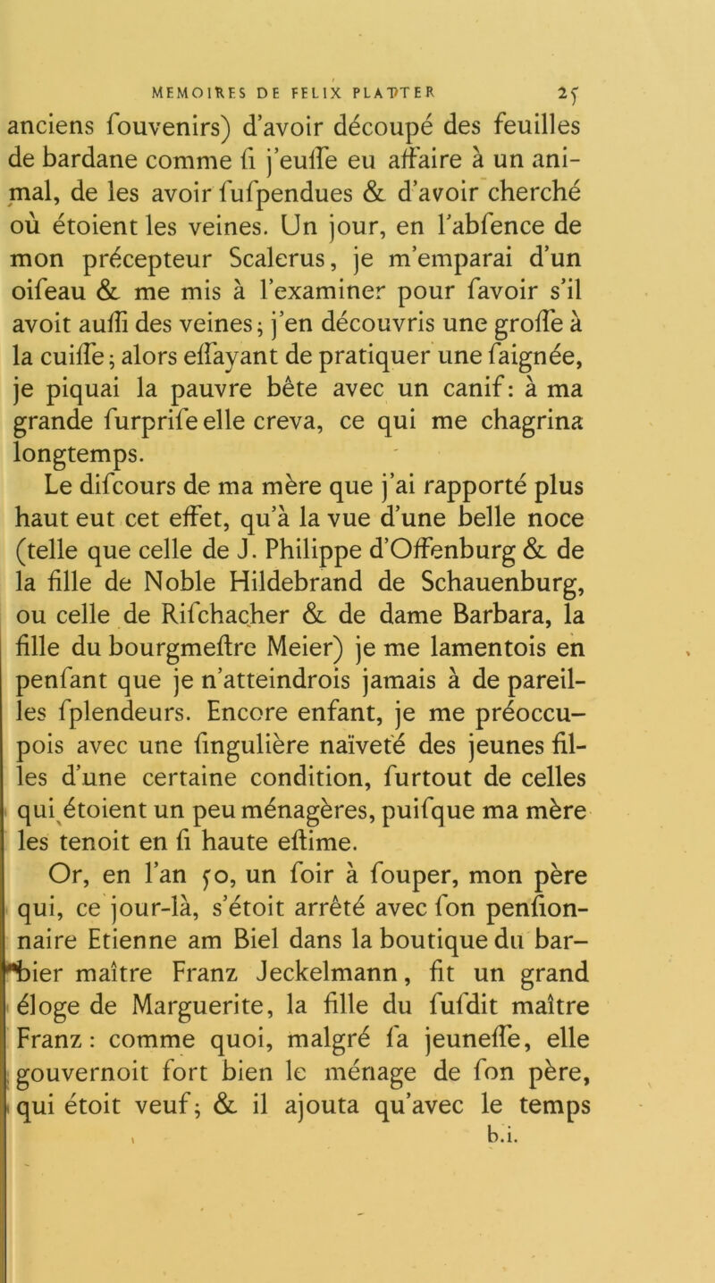 anciens fouvenirs) d’avoir découpé des feuilles de bardane comme fi j’eulfe eu affaire à un ani- mal, de les avoir fufpendues & d’avoir cherché où étoient les veines. Un jour, en l’abfence de mon précepteur Scalerus, je m’emparai d’un oifeau & me mis à l’examiner pour favoir s’il avoir auffi des veines; j’en découvris une groffe à la cuiffe ; alors effayant de pratiquer une faignée, je piquai la pauvre bête avec un canif : à ma grande furprifeelle creva, ce qui me chagrina longtemps. Le difcours de ma mère que j’ai rapporté plus haut eut cet effet, qu’à la vue d’une belle noce (telle que celle de J. Philippe d’Offenburg & de la fille de Noble Hildebrand de Schauenburg, ou celle de Rifchacher & de dame Barbara, la fille du bourgmeflre Meier) je me lamentois en penfant que je n’atteindrois jamais à de pareil- les fplendeurs. Encore enfant, je me préoccu- pois avec une fingulière naïveté des jeunes fil- les d’une certaine condition, furtout de celles qui étoient un peu ménagères, puifque ma mère les tenoit en fi haute eflime. Or, en l’an ^o, un foir à fouper, mon père qui, ce jour-là, s’étoit arrêté avec fon penfion- naire Etienne am Biel dans la boutique du bar- '*bier maître Franz Jeckelmann, fit un grand < éloge de Marguerite, la fille du fufdit maître Franz: comme quoi, malgré fa jeuneffe, elle gouvernoit fort bien le ménage de fon père, .quiétoit veuf; & il ajouta qu’avec le temps , b.i.