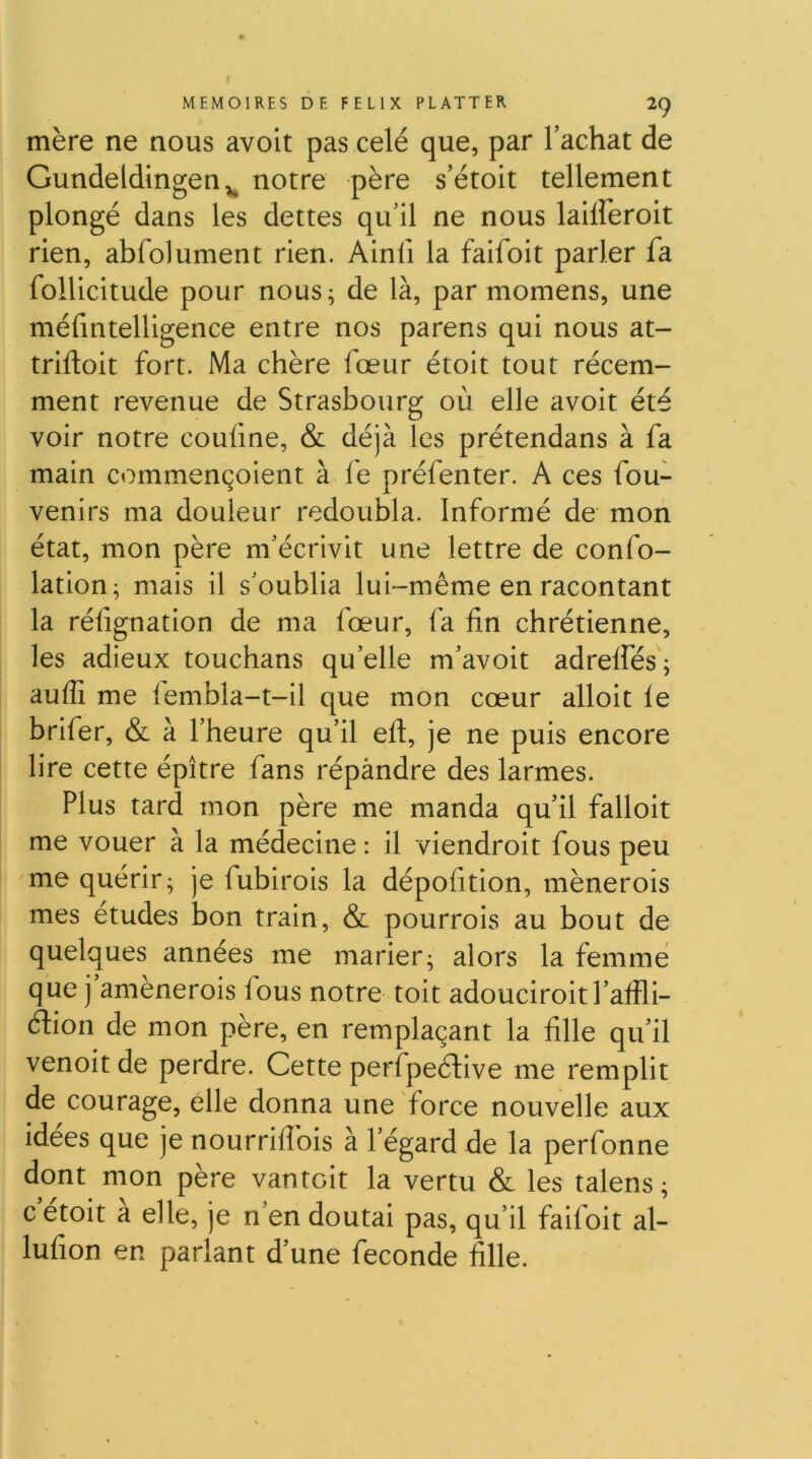 mère ne nous avoit pas celé que, par l’achat de Gundeldingen,^ notre père s’étoit tellement plongé dans les dettes qu’il ne nous laiireroit rien, abfolument rien. Ainii la faifoit parler fa follicitude pour nous; de là, par momens, une méfmtelligence entre nos parens qui nous at~ trifloit fort. Ma chère fœur étoit tout récem- ment revenue de Strasbourg où elle avoit été voir notre couüne, & déjà les prétendans à fa main commençoient à fe préfenter. A ces fou- venirs ma douleur redoubla. Informé de mon état, mon père m’écrivit une lettre de confo- lation; mais il s’oublia lui-même en racontant la réfignation de ma fœur, fa hn chrétienne, les adieux touchans qu’elle m’avoit adrelfés; auflî me lembla-t-il que mon cœur alloit le brifer, & à l’heure qu’il efl, je ne puis encore lire cette épître fans répàndre des larmes. Plus tard mon père me manda qu’il falloir me vouer à la médecine : il viendroit fous peu me quérir; je fubirois la dépolition, mènerois mes études bon train, & pourrois au bout de quelques années me marier; alors la femme que j amènerois fous notre toit adouciroitl’alîli- Âion de mon père, en remplaçant la fille qu’il venoit de perdre. Cette perfpeélive me remplit de courage, elle donna une force nouvelle aux idees que je nourrilTois à l’égard de la perfonne dont mon père vantoit la vertu & les talens; cetoit a elle, je n’en doutai pas, qu’il faifoit al- lufion en parlant d’une fécondé fille.