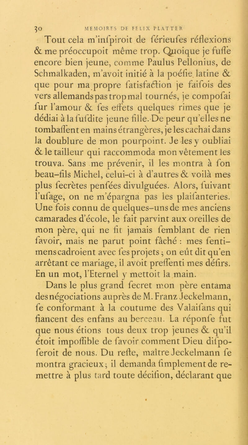 Tout cela m’inrpiroit de férieufes réflexions & me préoccupoit même trop. Q^ioique je fufle encore bien jeune, comme Paulus Pellonius, de Schmalkaden, m’avoit initié à la poédejatine & que pour ma propre fatisfaélion je faifois des vers allemands pas trop mal tournés, je compofai fur r amour & fes effets quelques rimes que je dédiai àlafufdite jeune fille. De peur qu’elles ne tombafl'ent en mains étrangères, je les cachai dans la doublure de mon pourpoint. Je les y oubliai & le tailleur qui raccommoda mon vêtement les trouva. Sans me prévenir, il les montra à fon beau-fils Michel, celui-ci à d’autres & voilà mes plus fecrètes penfées divulguées. Alors, fuivant l’ufage, on ne m’épargna pas les plaifanteries. Une fois connu de quelques-uns de mes anciens camarades d’école, le fait parvint aux oreilles de mon père, qui ne fit jamais femblant de rien favoir, mais ne parut point fâché : mes fenti- menscadroient avec fes projets ; on eût dit qu’en arrêtant ce mariage, il avoit preffenti mes délirs. En un mot, l’Eternel y mettoit la main. Dans le plus grand fecret mon père entama des négociations auprès de M. Franz Jeckelmann, fe conformant à la coutume des Valaifans qui fiancent des enfans au berceau. La réponfe fut que nous étions tous deux trop jeunes & qu’il étoit impoffible de favoir comment Dieu difpo- feroit de nous. Du refte, maître Jeckelmann fe montra gracieux; il demanda fimplementde re- mettre à plus tard toute décifion, déclarant que