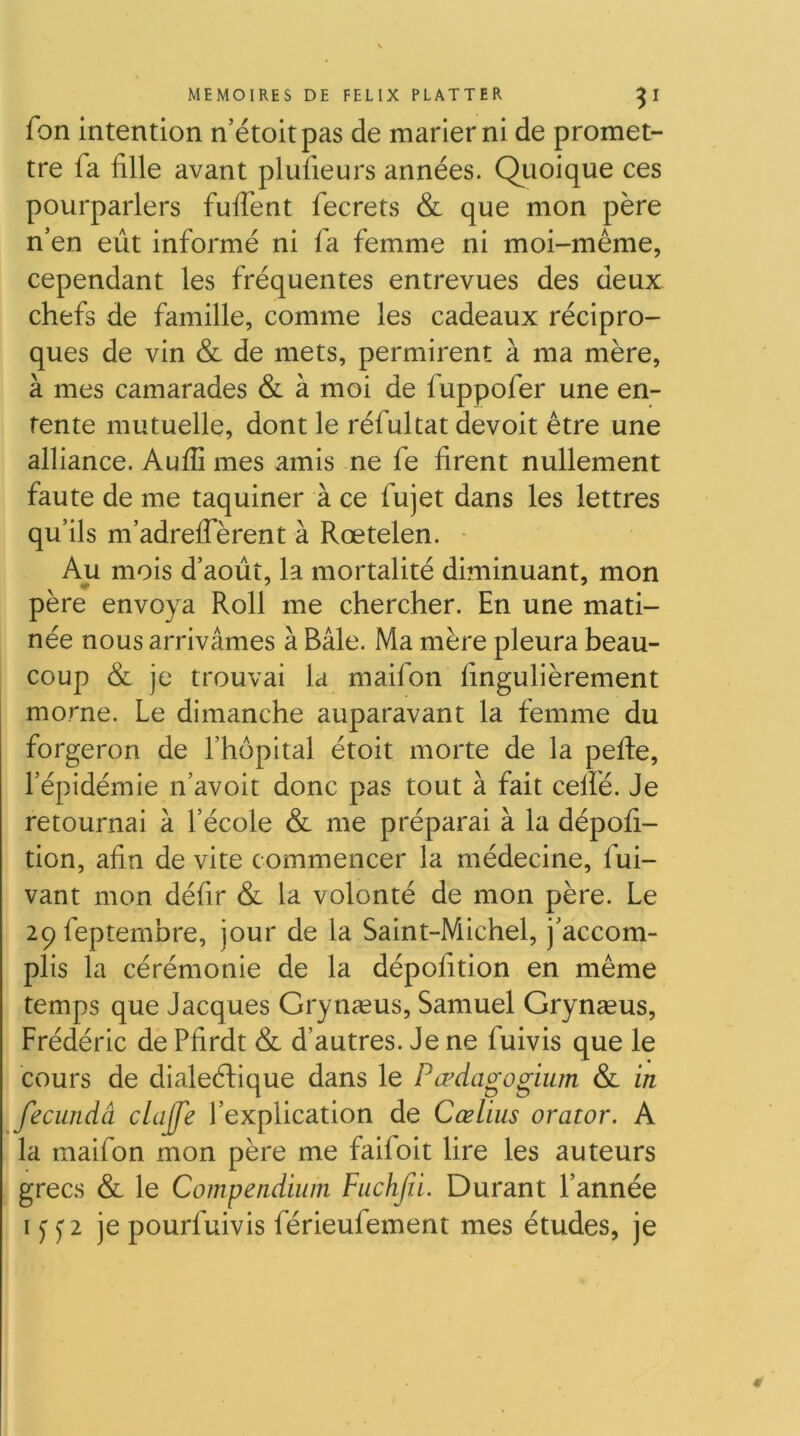 fon Intention n’étoitpas de marier ni de promet- tre fa fille avant plufieurs années. Quoique ces pourparlers fufient fecrets & que mon père n’en eût Informé ni fa femme ni moi-même, cependant les fréquentes entrevues des deux chefs de famille, comme les cadeaux récipro- ques de vin & de mets, permirent à ma mère, à mes camarades & à moi de fuppofer une en- tente mutuelle, dont le réfultat devoit être une alliance. Auflî mes amis ne fe firent nullement faute de me taquiner à ce fujet dans les lettres qu’ils m’adrelfèrent à Rœtelen. - Au mois d’août, la mortalité diminuant, mon pere envoya Roll me chercher. En une mati- née nous arrivâmes à Bâle. Ma mère pleura beau- coup & je trouvai la maifon fingulièrement morne. Le dimanche auparavant la femme du forgeron de l’hôpital étoit morte de la pefte, l’épidémie n’avoit donc pas tout à fait celfé. Je retournai à l’école & me préparai à la dépofi- tion, afin de vite commencer la médecine, fui- vant mon défir & la volonté de mon père. Le 29feptembre, jour de la Saint-Michel, j’accom- plis la cérémonie de la dépofition en même temps que Jacques Grynæus, Samuel Grynæus, Frédéric de Pfirdt & d’autres. Je ne fulvis que le cours de dialeéLique dans le Pœdagogium & in fecundâ clajfe l’explication de Cœlius orator. A la maifon mon père me faifolt lire les auteurs grecs & le Compendium Fiichfii. Durant l’année IJ je pourfuivis férieufement mes études, je
