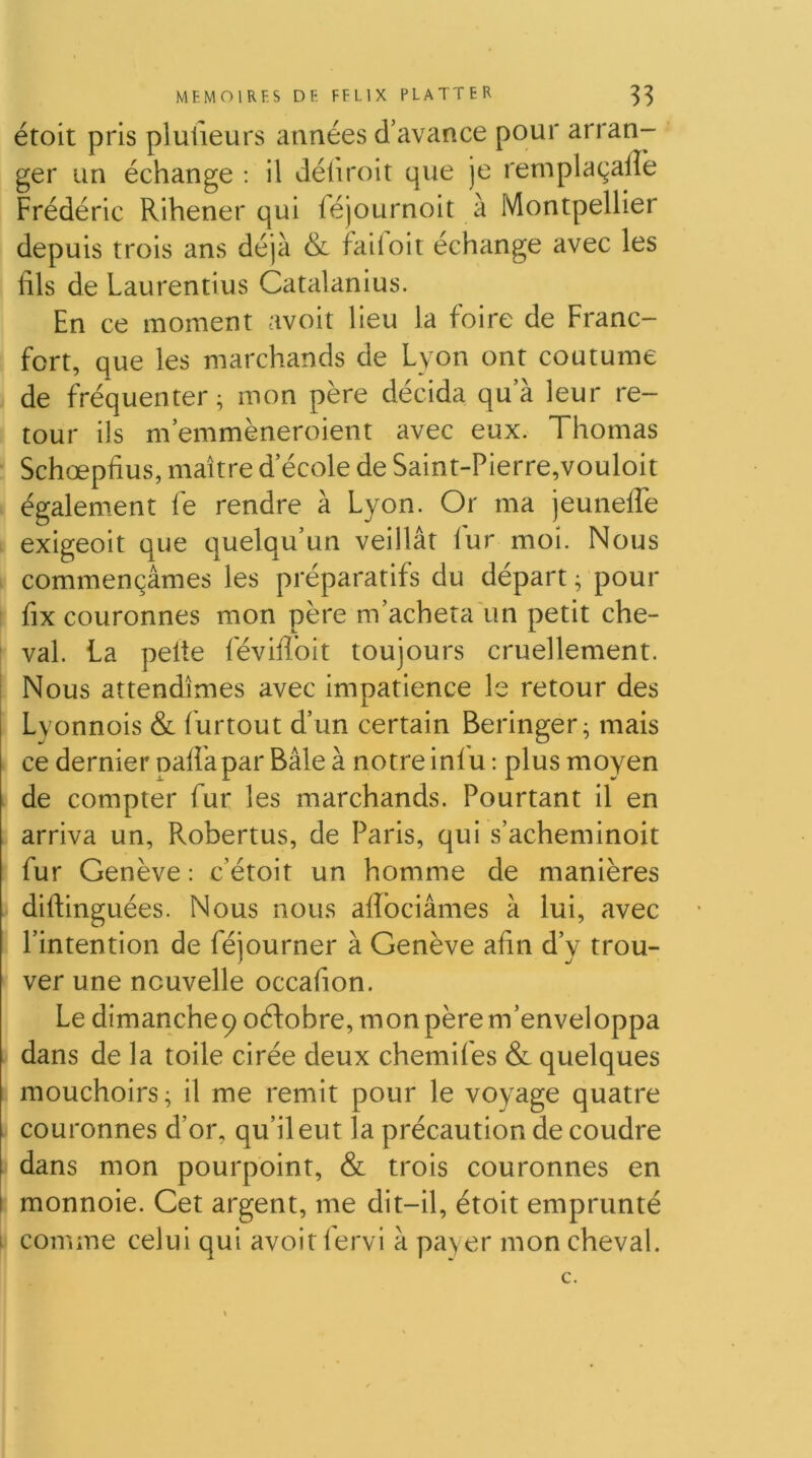 étoit pris plulieurs années d’avance pour arran- ger un échange : il déliroit que je remplaçaffe Frédéric Rihener qui féjournoit à Montpellier depuis trois ans déjà & fait oit échange avec les fils de Laurentius Catalanius. En ce moment avoit lieu la foire de Franc- fort, que les marchands de Lyon ont coutume de fréquenter; mon père décida qua leur re- tour ils m emmèneroient avec eux. Thomas Schœpfius, maître d’école de Saint-Pierre,vouloit également fe rendre à Lyon. Or ma jeuneffe exigeoit que quelqu’un veillât fur moi. Nous commençâmes les préparatifs du départ; pour fix couronnes mon père m’acheta un petit che- val. La pelle févifibit toujours cruellement. I Nous attendîmes avec impatience le retour des Lyonnois & furtout d’un certain Beringer; mais ce dernier paflkpar Bâle à notre infu ; plus moyen de compter fur les marchands. Pourtant il en arriva un, Robertus, de Paris, qui s’acheminoit fur Genève : c’étoit un homme de manières J diftinguées. Nous nous afiociâmes à lui, avec I l’intention de féjourner à Genève afin d’y trou- ver une nouvelle occafion. Le dimanche 9 oéfobre, mon père m’enveloppa I dans de la toile cirée deux chemifes & quelques mouchoirs ; il me remit pour le voyage quatre couronnes d’or, qu’il eut la précaution de coudre dans mon pourpoint, & trois couronnes en I monnoie. Get argent, me dit-il, étoit emprunté i comme celui qui avoit fervi à payer mon cheval.