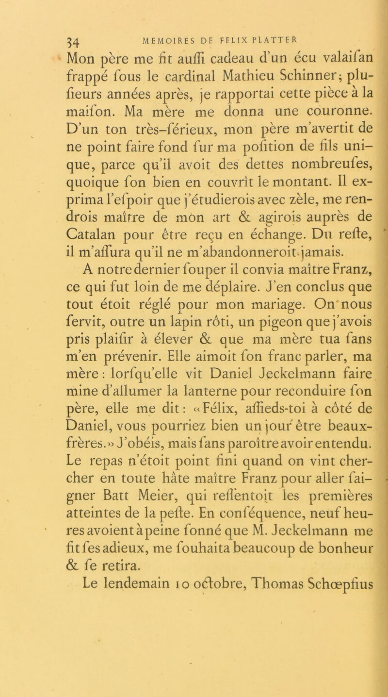 Mon père me üt auffi cadeau d’un écu valaiian frappé fous le cardinal Mathieu Schinner^ plu- fieurs années après, je rapportai cette pièce à la maifon. Ma mère me donna une couronne. D’un ton très-férieux, mon père m’avertit de ne point faire fond fur ma pofition de fils uni- ' que, parce qu’il avoit des dettes nombreufes, ■ quoique fon bien en couvrît le montant. Il ex- prima l’efpoir que j’étudierois avec zèle, me ren- drois maître de mon art & agi rois auprès de I Catalan pour être reçu en échange. Du refte, ] il m’aflura qu’il ne m’abandonneroitqamais. A notre dernier fouper il convia maître Franz, ce qui fut loin de me déplaire. J’en conclus que tout étoit réglé pour mon mariage. On'nous fervit, outre un lapin rôti, un pigeon que j’avois pris plaifir à élever & que ma mère tua fans m’en prévenir. Elle aimoit fon franc parler, ma mère : lorfqu’elle vit Daniel Jeckelmann faire mine d’allumer la lanterne pour reconduire fon père, elle me dit; «Félix, affieds-toi à côté de Daniel, vous pourriez bien un jour être beaux- frères.« J’obéis, mais fans paroître avoir entendu. Le repas n’étoit point fini quand on vint cher- cher en toute hâte maître Franz pour aller fai- gner Batt Meier, qui refièntoit les premières atteintes de la perte. En conféquence, neuf heu- res avoient à peine fonné que M. Jeckelmann me fit fes adieux, me fouhaita beaucoup de bonheur & fe retira. Le lendemain i o octobre, Thomas Schœpfius