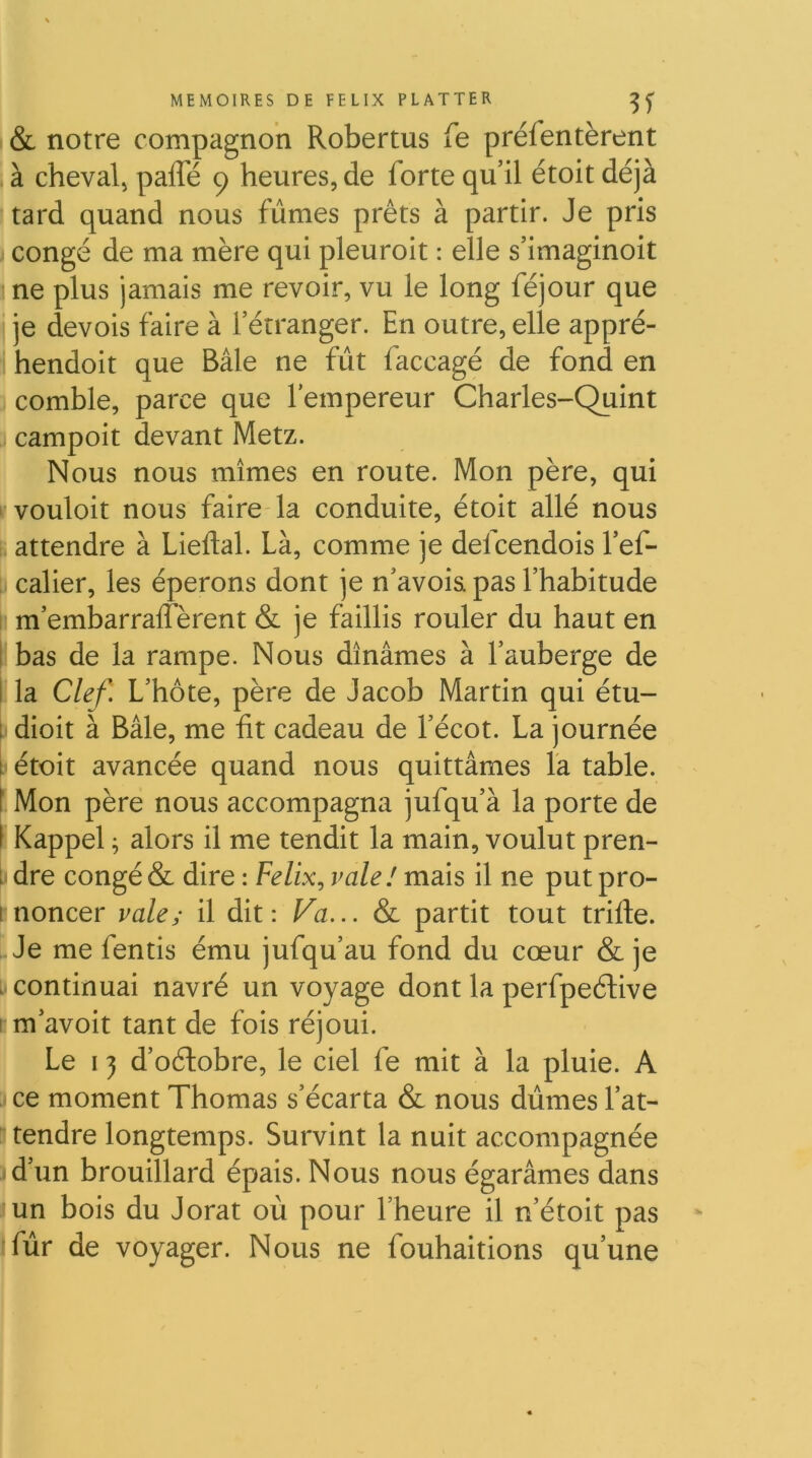( & notre compagnon Robertus fe préfentèrent à cheval^ paffé 9 heures, de forte qu’il étoit déjà tard quand nous fûmes prêts à partir. Je pris congé de ma mère qui pleuroit : elle s’imaginoit me plus jamais me revoir, vu le long féjour que ij je devois faire à l’étranger. En outre, elle appré- !i hendoit que Bâle ne fût faccagé de fond en 3 comble, parce que l’empereur Charles-Quint 3 campoit devant Metz. Nous nous mîmes en route. Mon père, qui ^vouloit nous faire la conduite, étoit allé nous i; attendre à Lieftal. Là, comme je defcendois l’ef- D calier, les éperons dont je n’avoia pas l’habitude I! m’embarralfèrent & je faillis rouler du haut en 5 bas de la rampe. Nous dînâmes à l’auberge de Éla Clef. L’hôte, père de Jacob Martin qui étu- pdioit à Bâle, me ht cadeau de l’écot. La journée i étoit avancée quand nous quittâmes La table. 6 Mon père nous accompagna jufqu’à la porte de I Kappel ; alors il me tendit la main, voulut pren- r dre congé & dire : Fc/zx, valel mais il ne put pro- i noncer vale,- il dit: Va... & partit tout trille. Je me fentis ému jufqu’au fond du cœur & je . continuai navré un voyage dont la perfpeélive I m’avoit tant de fois réjoui. Le 13 d’oélobre, le ciel fe mit à la pluie. A ce moment Thomas s’écarta & nous dûmes l’at- 5 tendre longtemps. Survint la nuit accompagnée 3d’un brouillard épais. Nous nous égarâmes dans lun bois du Jorat où pour l’heure il n’étoit pas •fûr de voyager. Nous ne fouhaitions qu’une