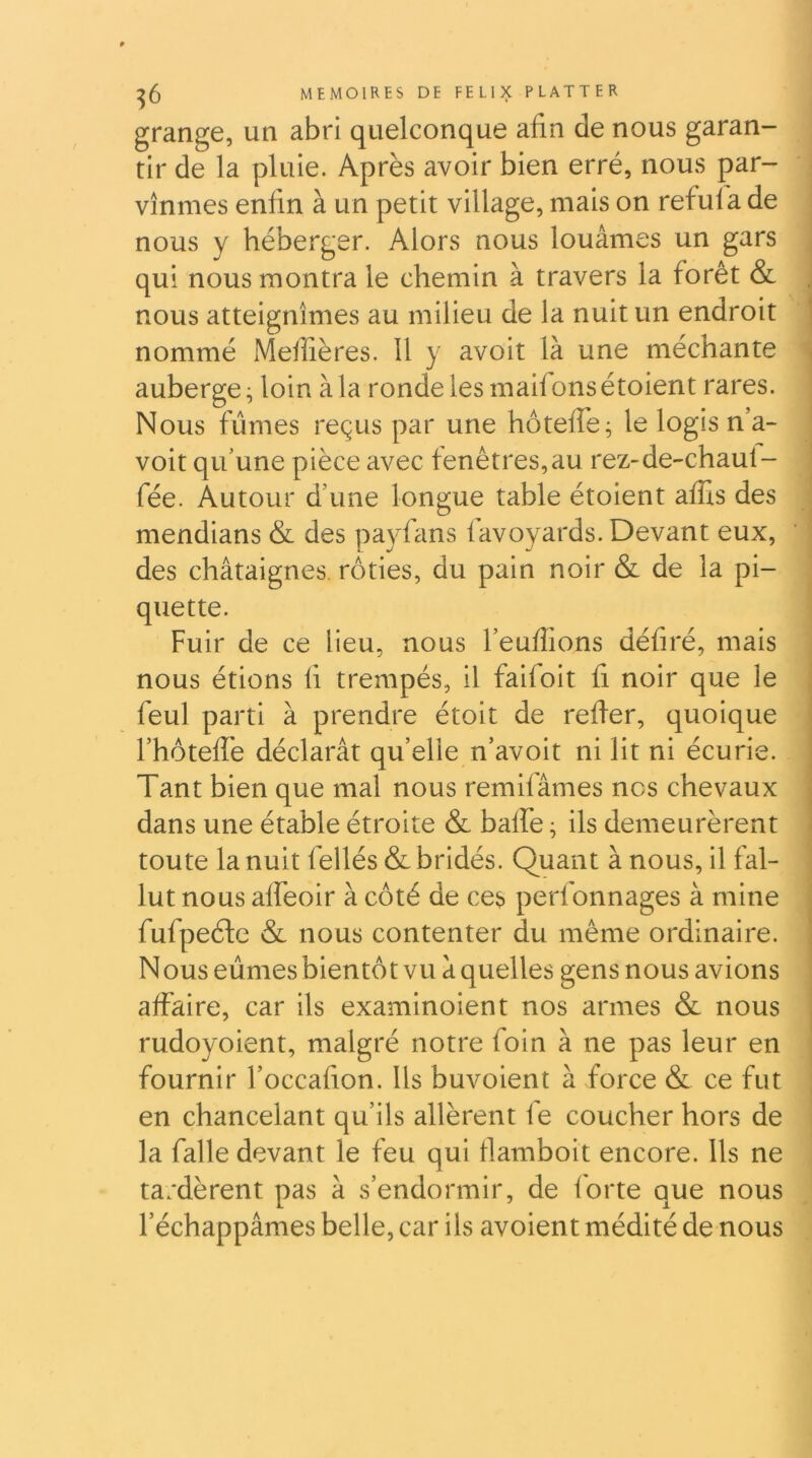 grange, un abri quelconque afin de nous garan- tir de la pluie. Après avoir bien erré, nous pr- vînmes enfin à un petit village, mais on refui a de nous y héberger. Alors nous louâmes un gars qui nous montra le chemin à travers la forêt & , nous atteignîmes au milieu de la nuit un endroit < nommé Meffières. 11 y avoit là une méchante . auberge ^ loin à la ronde les maifons étoient rares. Nous fûmes reçus par une hôtelfe^ le logis n’a- voit qu'une pièce avec fenêtres,au rez-de-chaul- fée. Autour d’une longue table étoient affis des mendians & des payfans lavoyards. Devant eux, des châtaignes, rôties, du pain noir & de la pi- quette. Fuir de ce lieu, nous l’eufiions défiré, mais nous étions fi trempés, il faifoit fi noir que le feul parti à prendre étoit de refier, quoique l’hôtefiè déclarât qu’elle n’avoit ni lit ni écurie. Tant bien que mal nous remifâmes nos chevaux dans une étable étroite & balfe ^ ils demeurèrent toute la nuit fellés & bridés. Quant à nous, il fal- lut nous alfeoir à côté de ces perfonnages à mine fufpeéfe & nous contenter du même ordinaire. Nous eûmes bientôt vu à quelles gens nous avions affaire, car ils examinoient nos armes & nous rudoyoient, malgré notre foin à ne pas leur en fournir l’occafion. Us buvoient à force & ce fut en chancelant qu’ils allèrent fe coucher hors de la falle devant le feu qui fiamboit encore. Ils ne ta;dèrent pas à s’endormir, de forte que nous l’échappâmes belle, car ils avoient médité de nous