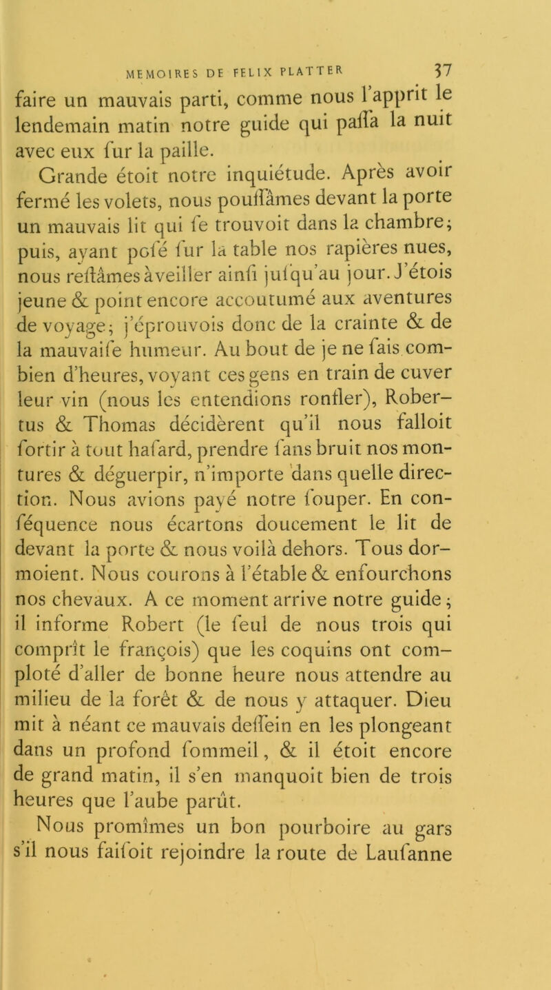 faire un mauvais parti, comme nous 1 apprit le lendemain matin notre guide qui palfa la nuit avec eux fur la paille. Grande étoit notre inquiétude. Après avoir fermé les volets, nous pouffâmes devant la porte un mauvais lit qui ie trouvoit dans la chambre; puis, ayant polé iur la table nos rapières nues, nous reliâmes àveiller ainfi juiqu’au jour. J etois jeune & point encore accoutumé aux aventures de voyage; j’éprouvois donc de la crainte & de la mauvaife humeur. Au bout de je ne fais com- bien d’heures, voyant ces gens en train de cuver leur vin (nous les entendions ronfler), Rober- tus & Thomas décidèrent qu’il nous falloit fortir à tout liafard, prendre lans bruit nos mon- tures & déguerpir, n’importe 'dans quelle direc- tion. Nous avions payé notre louper. En con- féquence nous écartons doucement le lit de devant la porte & nous voilà dehors. Tous dor- moient. Nous courons à l’étable & enfourchons nos chevaux. A ce moment arrive notre guide ; il informe Robert (le feul de nous trois qui comprît le françois) que les coquins ont com- ploté d’aller de bonne heure nous attendre au milieu de la forêt & de nous y attaquer. Dieu mit à néant ce mauvais deffein en les plongeant dans un profond fommeil, & il étoit encore de grand matin, il s’en manquoit bien de trois heures que l’aube parût. Nous promîmes un bon pourboire au gars s’il nous failbit rejoindre la route de Laufanne