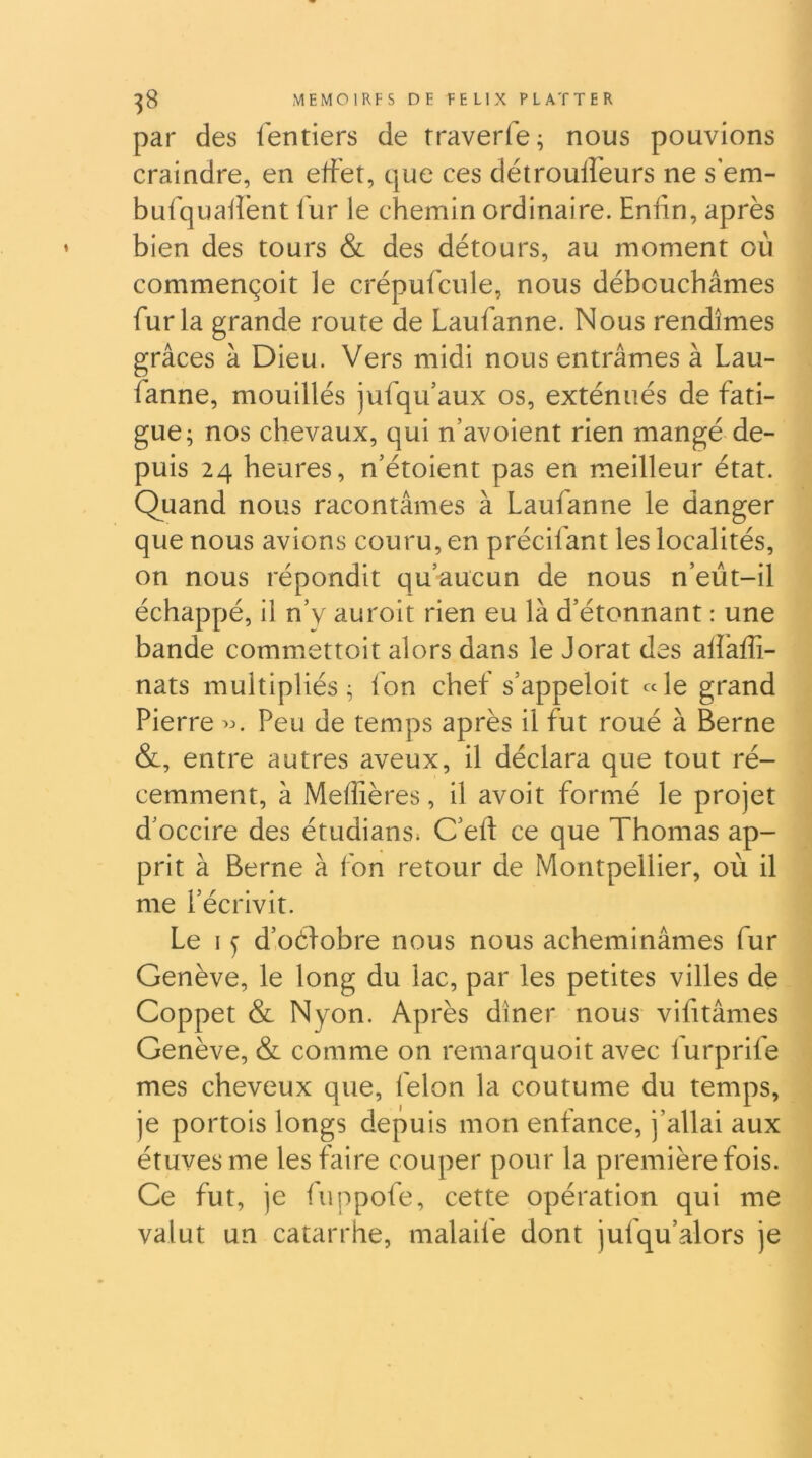 par des fentiers de rraverfe; nous pouvions craindre, en effet, que ces détrouffeurs ne s em- bufquafîënt f ur le chemin ordinaire. Enfin, après bien des tours & des détours, au moment où commençoit le crépufciile, nous débouchâmes fur la grande route de Laufanne. Nous rendîmes grâces à Dieu. Vers midi nous entrâmes à Lau- fanne, mouillés jufqu’aux os, exténués de fati- gue; nos chevaux, qui n’avoient rien mangé de- puis 24 heures, n’étoient pas en meilleur état. Quand nous racontâmes à Laufanne le danger que nous avions couru, en prêchant les localités, on nous répondit qu’aucun de nous n’eùt-il échappé, il n’y auroit rien eu là d’étonnant : une bande commettoit alors dans le Jorat des affaffi- nats multipliés; fon chef s’appeloit «le grand Pierre Peu de temps après il fut roué à Berne &, entre autres aveux, il déclara que tout ré- cemment, à Meffières, il avoit formé le projet d’occire des étudians. C’eft ce que Thomas ap- prit à Berne à fon retour de Montpellier, où il me l’écrivit. Le I y d’oéfobre nous nous acheminâmes fur Genève, le long du lac, par les petites villes de Coppet & Nyon. Après dîner nous vifitâmes Genève, & comme on remarquoit avec furprife mes cheveux que, félon la coutume du temps, je portois longs depuis mon enfance, j’allai aux étuves me les faire couper pour la première fois. Ce fut, je fuppofe, cette opération qui me valut un catarrhe, malaife dont jufqu’alors je