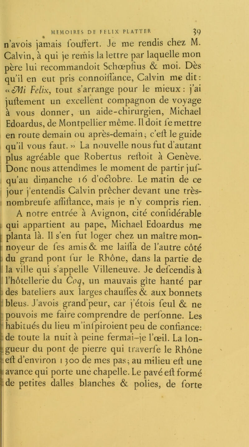 n’avois jamais fouftert. Je me rendis chez M. Calvin, à qui je reihis la lettre par laquelle mon père lui recommandoit Schœpfius & moi. Des qu’il en eut pris connoiiîance, Calvin me dit : Félix, tout s’arrange pour le mieux: j’ai juftement un excellent compagnon de voyage à vous donner, un aide-chirurgien, Michael Edoardus, de Montpellier même. Il doit le mettre en route demain ou après-demain^ c’efl; le guide qu’il vous faut. La nouvelle nous fut d’autant [ plus agréable que Robertus relloit à Genève. [ Donc nous attendîmes le moment de partir juf- 5 qu’au dimanche i6 d’oftobre. Le matin de ce P jour j’entendis Calvin prêcher devant une très- \ nombreufe adiftance, mais je n’y compris rien. A notre entrée à Avignon, cité confidérable I qui appartient au pape, Michael Edoardus me * planta là. Il s’en fut loger chez un maître mon- noyeur de fes amis & me laifla de l’autre côté du grand pont lur le Rhône, dans la partie de la ville qui s’appelle Villeneuve. Je defcendis à l’hôtellerie du Coq, un mauvais gîte hanté par I des bateliers aux larges chauffes & aux bonnets bleus. J’avois grand’peur, car j’étois feul & ne ipouvois me faire comprendre de perfonne. Les habitués du lieu m’infpiroient peu de confiance: de toute la nuit à peine fermai-je l’œil. La lon- .gueur du pont de pierre qui traverfe le Rhône teft d’environ 1300 de mes pas ^ au milieu efl; une avance qui porte une chapelle. Le pavé efl: formé ;de petites dalles blanches & polies, de forte
