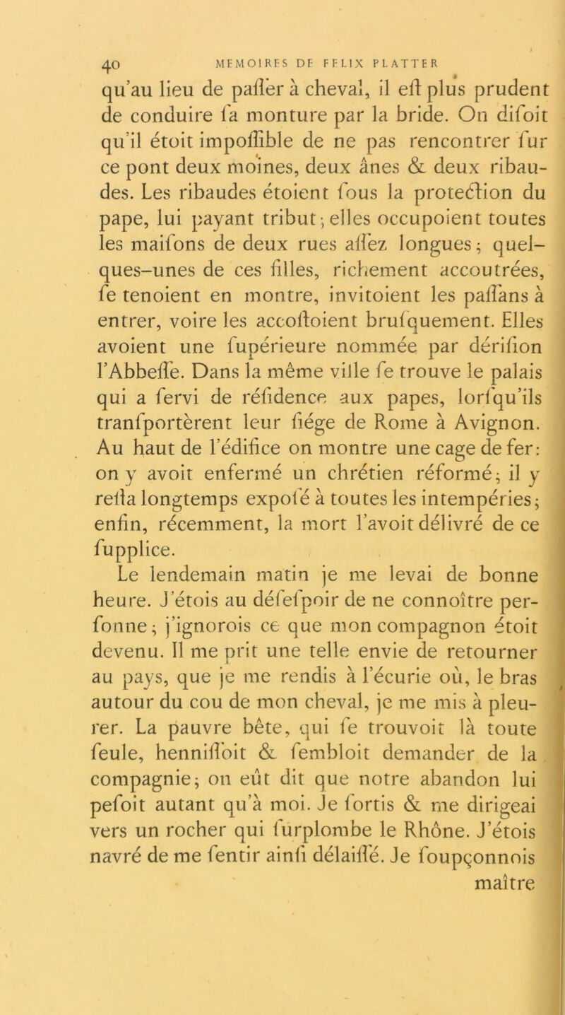 I MEMOlRrS DF FFLIX PLATTFR qu’au lieu de paflbr à cheval, il edplus prudent de conduire fa monture par la bride. On difoit qu’il étoit impoffible de ne pas rencontrer fur ce pont deux moines, deux ânes & deux ribau- des. Les ribaudes étoient fous la proteéLion du pape, lui payant tribut -, elles occupoient toutes les maifons de deux rues alfez longues ^ quel- ques-unes de ces filles, richement accoutrées, fe tenoient en montre, invitoient les palfans à entrer, voire les accofioient bruiquement. Elles avoient une fupérieure nommée par dérifion l’Abbeflé. Dans la même ville fe trouve le palais qui a fervi de réfidence aux papes, lorf'qu’ils tranfportèrent leur fiége de Rome à Avignon. Au haut de l’édifice on montre une cage de fer: on y avoit enfermé un chrétien réformé; il y refia longtemps expofé à toutes les intempéries; enfin, récemment, la mort l’avoit délivré de ce fupplice. Le lendemain matin je me levai de bonne heure. J’étois au défefpoir de ne connoître per- fonne; j’ignorois ce que mon compagnon étoit devenu. Il me prit une telle envie de retourner I au pays, que je me rendis à l’écurie où, le bras autour du cou de mon cheval, je me mis à pleu- rer. La pauvre bête, qui fe trouvoit là toute feule, hennifibit & fembloit demander de la compagnie; on eut dit que notre abandon lui pefoit autant qu’à moi. Je fortis & me dirigeai vers un rocher qui fürplombe le Rhône. J’étois navré de me fentir ainfi délaifle. Je foupçonnois maître