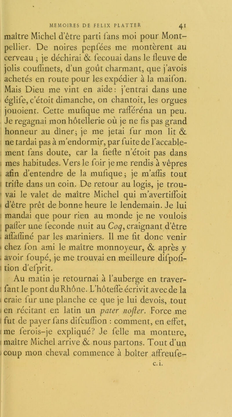 maître Michel d’être parti lans moi pour Mont- pellier. De noires pepfées me montèrent au cerveau ; je déchirai & fecouai dans le fleuve de jolis couffinets, d’un goût charmant, que j’avois achetés en route pour les expédier à la maifon. Mais Dieu me vint en aide: j’entrai dans une églife, c’étoit dimanche, on chantoit, les orgues jouoient. Cette mufique me rafTéréna un peu. Je regagnai mon hôtellerie où je ne fis pas grand honneur au dîner; je me jetai fur mon lit & ne tardai pas à m’endormir, par fuite de l’accable- ment fans doute, car la fiefle n’étoit pas dans mes habitudes. Vers le foir je me rendis à vêpres , afin d’entendre de la mufique; je m’affis tout j trifte dans un coin. De retour au logis, je trou- I vai le valet de maître Michel qui m’avertiffoit d’être prêt de bonne heure le lendemain. Je lui mandai que pour rien au monde je ne voulois pafîèr une fécondé nuit au Coq, craignant d’être i affafîîné par les mariniers. Il me fit donc venir I chez fon ami le maître monnoyeur, & après y l avoir foupé, je me trouvai en meilleure difpofî- tion d’efprit. Au matin je retournai à l’auberge en traver- fant le pont du Rhône. L’hôteffe écrivit avec de la I craie fur une planche ce que je lui devois, tout I en récitant en latin un pater nofler. Force me fut de payer fans difcuffion : comment, en effet, me ferois-je expliqué? Je felle ma monture, maître Michel arrive & nous partons. Tout d’un I coup mon cheval commence à boîter affreufe-