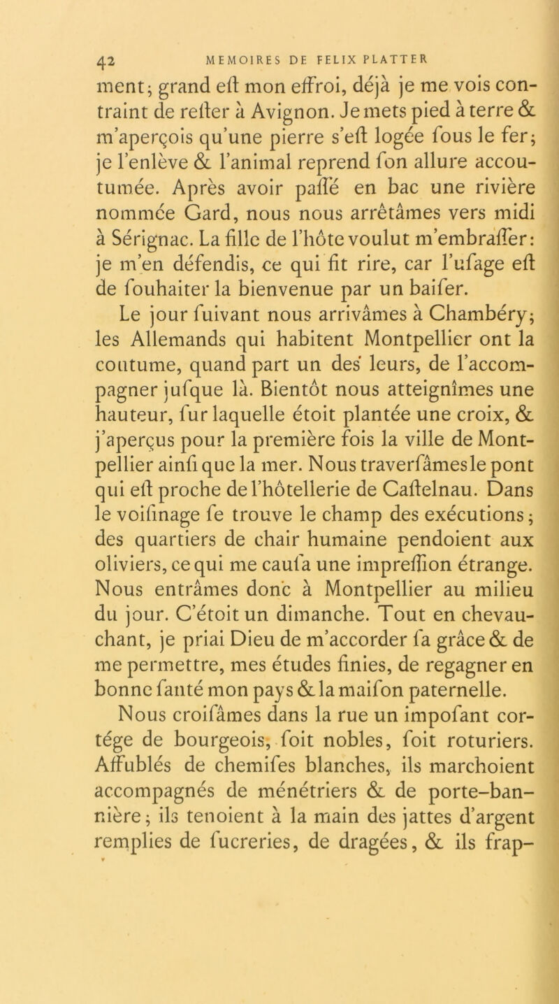 ment^ grand eft mon effroi, déjà je me vois con- traint de relier à Avignon. Je mets pied à terre & m’aperçois qu’une pierre s’efl logée fous le fer; je l’enlève & l’animal reprend fon allure accou- tumée. Après avoir paffé en bac une rivière nommée Gard, nous nous arrêtâmes vers midi à Sérignac. La fille de l’hôte voulut m’embràlfer: je m’en défendis, ce qui fit rire, car l’ufage eft de fouhaiter la bienvenue par un baifer. Le jour fuivant nous arrivâmes à Chambéry; les Allemands qui habitent Montpellier ont la coutume, quand part un des leurs, de l’accom- pagner jufque là. Bientôt nous atteignîmes une hauteur, fur laquelle étoit plantée une croix, & j’aperçus pour la première fois la ville de Mont- pellier ainfi que la mer. Nous traverfâmesle pont qui eft proche de l’hôtellerie de Caftelnau. Dans le voifinage fe trouve le champ des exécutions ; des quartiers de chair humaine pendoient aux oliviers, ce qui me caufa une impreftion étrange. Nous entrâmes donc à Montpellier au milieu du jour. C’étoitun dimanche. Tout en chevau- chant, je priai Dieu de m’accorder fa grâce & de me permettre, mes études finies, de regagner en bonne fanté mon pays & la maifon paternelle. Nous croifâmes dans la rue un impofant cor- tège de bourgeois, foit nobles, foit roturiers. Affublés de chemifes blanches, ils marchoient accompagnés de ménétriers & de porte-ban- nière ; ils tenoient à la main des jattes d’argent remplies de fucreries, de dragées, & ils frap-