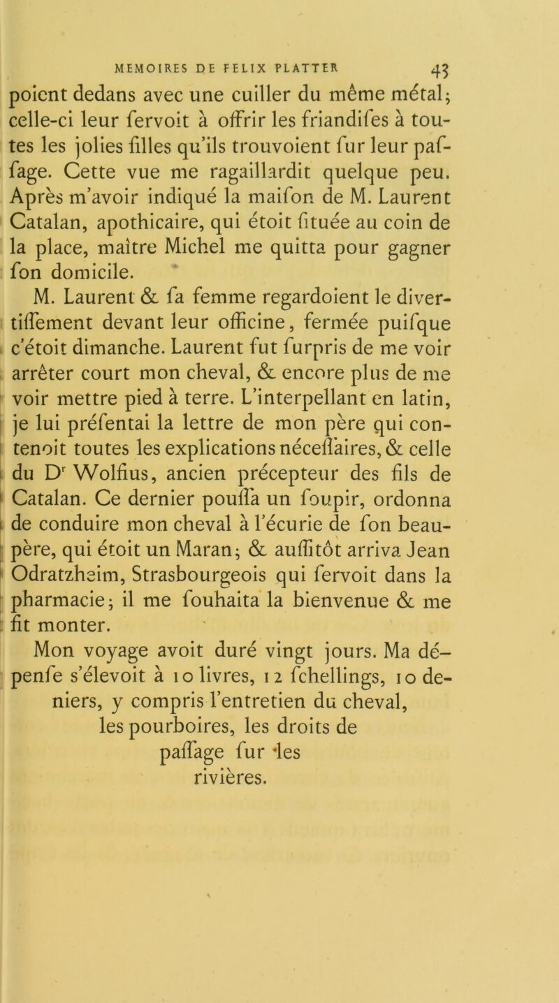. 4? poicnt dedans avec une cuiller du même métal; celle-ci leur fervoit à offrir les friandifes à tou- tes les jolies filles qu’ils trouvolent fur leur paf- fage. Cette vue me ragaillardit quelque peu. Après m’avoir indiqué la maifon de M. Laurent Catalan, apothicaire, qui étoit fituée au coin de la place, maître Michel me quitta pour gagner fon domicile. M. Laurent & fa femme regardoient le diver- tiffement devant leur officine, fermée puifque c’étoit dimanche. Laurent fut furpris de me voir , arrêter court mon cheval, & encore plus de me voir mettre pied à terre. L’interpellant en latin, I je lui préfentai la lettre de mon père qui con- I tenoit toutes les explications néceffaires, & celle I du D' Wolfius, ancien précepteur des fils de » Catalan. Ce dernier pouffa un foupir, ordonna i de conduire mon cheval à l’écurie de fon beau- [ père, qui étoit un Maran; & auffitôt arriva Jean ^ Odratzheim, Strasbourgeois qui fervoit dans la pharmacie; il me fouhaita la bienvenue & me : fit monter. Mon voyage avoit duré vingt jours. Ma dé- penfe s’élevoit à lo livres, 12 fchellings, 10 de- niers, y compris l’entretien du cheval, les pourboires, les droits de paffage fur des rivières.