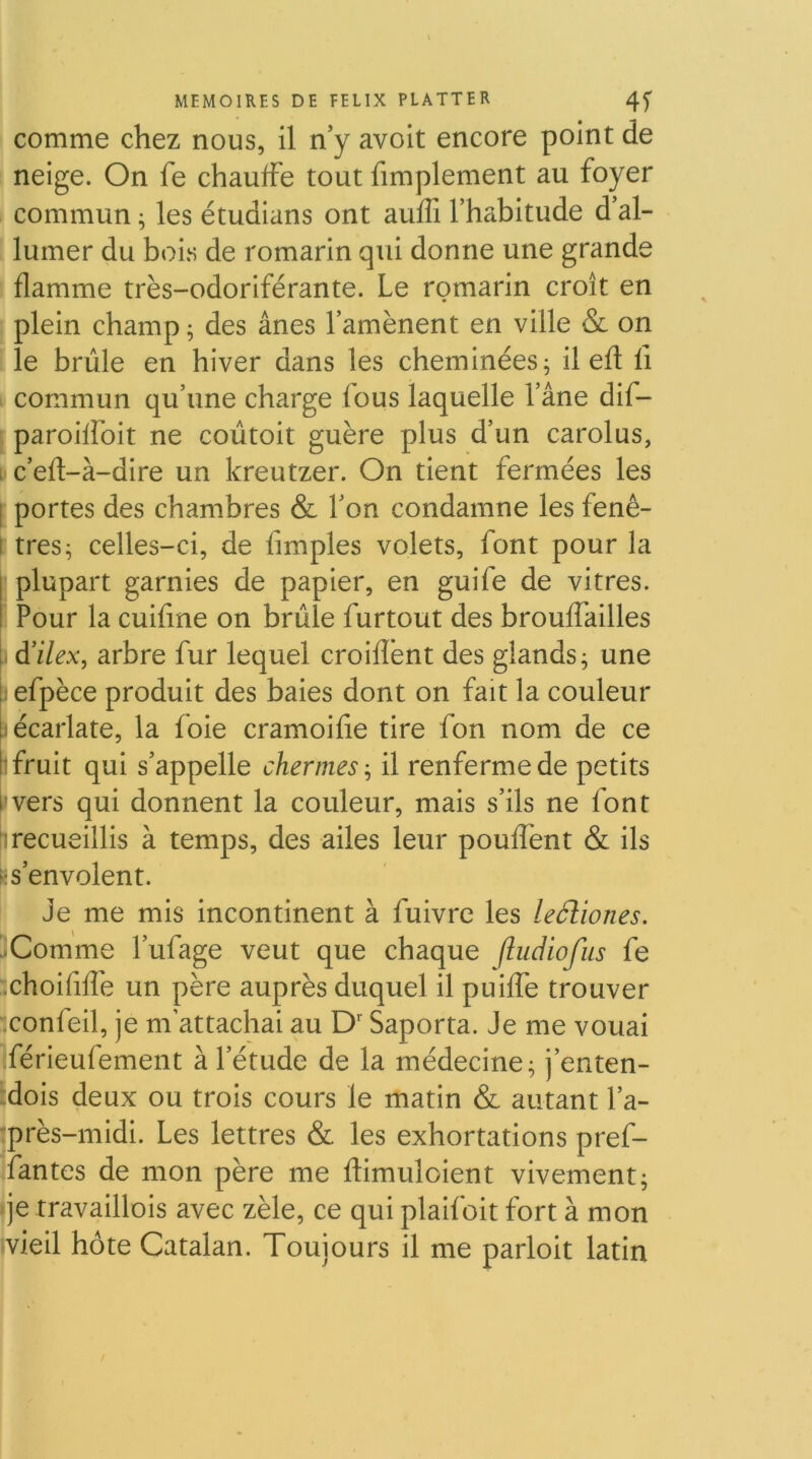 comme chez nous, il n’y avoit encore point de neige. On fe chauffe tout fimplement au foyer commun ; les étudians ont auffi l’habitude d’al- lumer du boi.s de romarin qui donne une grande flamme très-odoriférante. Le romarin croît en plein champ ; des ânes l’amènent en ville & on le brûle en hiver dans les cheminées ^ il efl fi commun qu’une charge fous laquelle l’âne dif- ; paroiffoit ne coùtoit guère plus d’un carolus, 1 c’efl-à-dire un kreutzer. On tient fermées les I portes des chambres & l’on condamne les fenê- l tres^ celles-ci, de fimples volets, font pour la I plupart garnies de papier, en guife de vitres. I Pour la cuifine on brûle furtout des brouffailles i- à'ilex, arbre fur lequel croifîènt des glands^ une Befpèce produit des baies dont on fait la couleur l: écarlate, la foie cramoifie tire fon nom de ce ['fruit qui s’appelle chermes-^ il renferme de petits i’vers qui donnent la couleur, mais s’ils ne font fl recueillis à temps, des ailes leur pouffent & ils k s’envolent. Je me mis incontinent à fuivre les leéliones. '•Comme l’ufage veut que chaque Jbidiofus fe choififîè un père auprès duquel il puiffe trouver conf eil, je m’attachai au D'Saporta. Je me vouai férieufement à l’étude de la médecine; j’enten- ’dois deux ou trois cours le matin & autant l’a- :près-midi. Les lettres & les exhortations pref- fantes de mon père me flimuloient vivement; qe travaillois avec zèle, ce qui plaifoit fort à mon ^vieil hôte Catalan. Toujours il me parloit latin