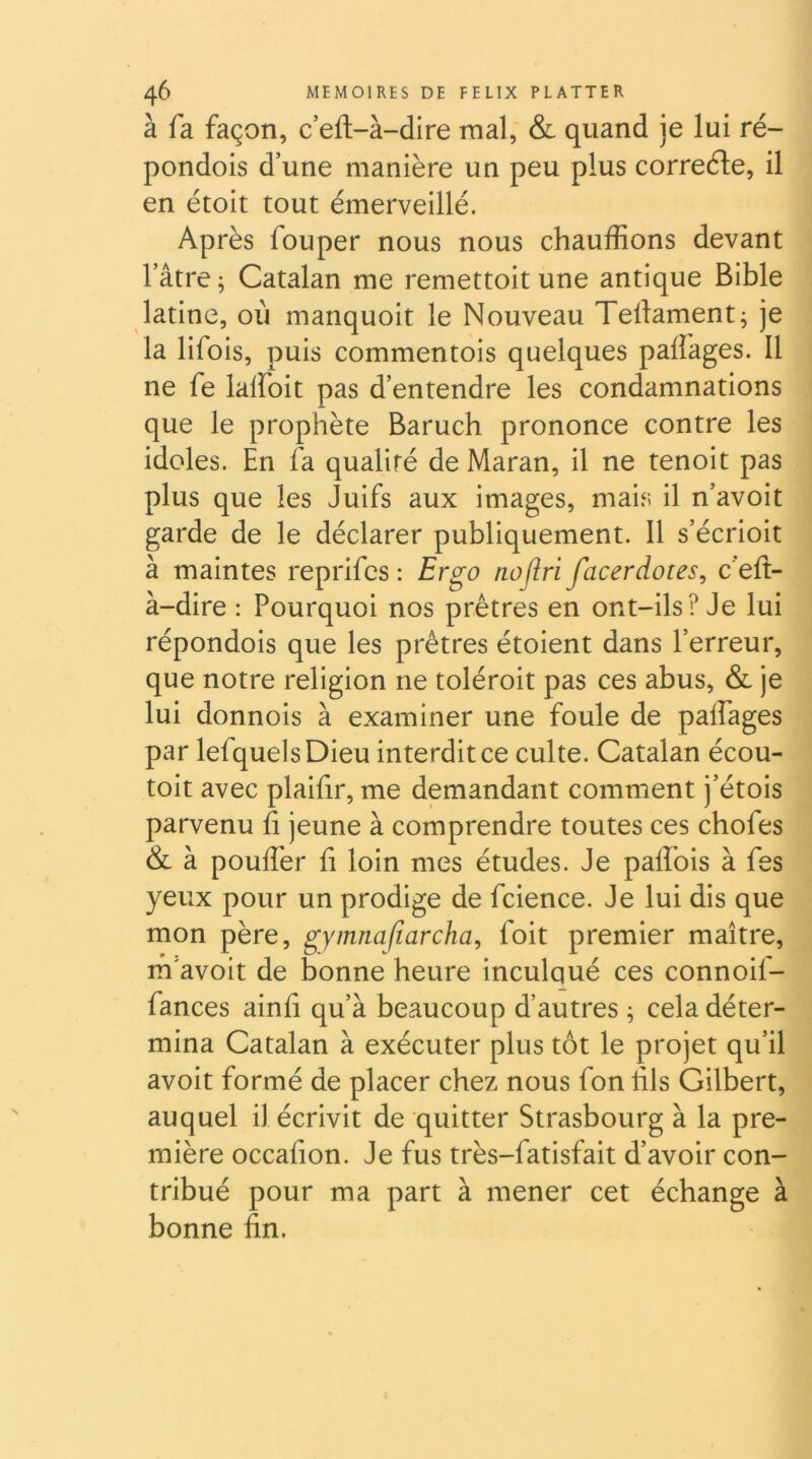 à fa façon, c eft-à-dire mal, & quand je lui ré- pondois d’une manière un peu plus correéle, il en étoit tout émerveillé. Après fouper nous nous chauffions devant l’âtre; Catalan me remettoit une antique Bible latine, où manquoit le Nouveau Teliamentj je la lifois, puis commentois quelques palîages. Il ne fe lalfoit pas d’entendre les condamnations que le prophète Baruch prononce contre les idoles. En fa qualité de Maran, il ne tenoit pas plus que les Juifs aux images, mais il n’avoit garde de le déclarer publiquement. Il s’écrioit à maintes reprifcs : Ergo nofiri facerdotes^ c’eft- à-dire : Pourquoi nos prêtres en ont-ils? Je lui répondois que les prêtres étoient dans l’erreur, que notre religion ne toléroit pas ces abus, & je lui donnois à examiner une foule de palfages par lefquelsDieu interdit ce culte. Catalan écou- toit avec plaifir, me demandant comment j’étois parvenu fi jeune à comprendre toutes ces chofes & à pouffer fi loin mes études. Je pallbis à fes yeux pour un prodige de fcience. Je lui dis que mon père, gymnafiarcha, foit premier maître, rô'avoit de bonne heure inculqué ces connoif- fances ainfi qu’à beaucoup d’autres ^ cela déter- mina Catalan à exécuter plus tôt le projet qu’il avoit formé de placer chez nous fon fils Gilbert, auquel il écrivit de quitter Strasbourg à la pre- mière occafion. Je fus très-fatisfait d’avoir con- tribué pour ma part à mener cet échange bonne fin.