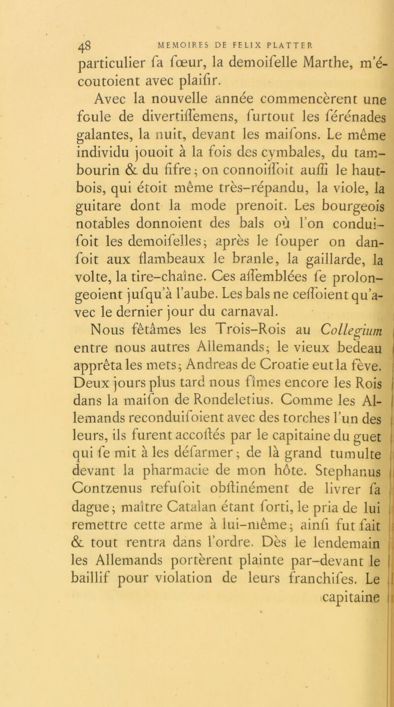 particulier fa fœur, la demoifelle Marthe, m’é- coutoient avec plaifir. Avec la nouvelle année commencèrent une foule de divertilfemens, furtout les férénades galantes, la nuit, devant les maifons. Le même individu jouoit à la fois des cymbales, du tam- bourin & du fifre ; on connoilfoit aulG le haut- bois, qui étoit même très-répandu, la viole, la guitare dont la mode prenoit. Les bourgeois notables donnoient des bals où Lon condui- foit les demoifelles^ après le fouper on dan- foit aux flambeaux le branle, la gaillarde, la volte, la tire-chaîne. Ces affemblées fe prolon- geoient jufqu’à l’aube. Les bals ne ceffoient qu’a- vec le dernier jour du carnaval. Nous fêtâmes les Trois-Rois au Colleg;ium j I entre nous autres Allemands; le vieux bedeau apprêta les mets; Andréas de Croatie eut la fève. Deux jours plus tard nous fîmes encore les Rois dans la maifon de Rondeletius. Comme les Al- lemands reconduifoient avec des torches l’un des leurs, ils furent accoftés par le capitaine du guet qui fe mit à les défarmer ; de là grand tumulte devant la pharmacie de mon hôte. Stephanus i Contzenus refufoit obftinément de livrer fa dague; maître Catalan étant forti, le pria de lui remettre cette arme à lui-même; ainfi fut fait : & tout rentra dans l’ordre. Dès le lendemain . les Allemands portèrent plainte par-devant le baillif pour violation de leurs franchifes. Le I capitaine i i
