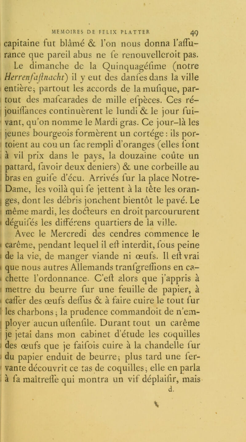 capitaine fut blâmé & l’on nous donna l’aflu- rance que pareil abus ne fe renouvellcroit pas. Le dimanche de la Quinquagéfime (notre Herrenfajlnacht) il y eut des danfesdans la ville entière; partout les accords de lamufique, par- tout des mafcarades de mille efpèces. Ces ré- jouilîances continuèrent le lundi & le jour fui- vant, qu’on nomme le Mardi gras. Ce jour-là les jeunes bourgeois formèrent un cortège : ils por- toient au cou un fac rempli d’oranges (elles font à vil prix dans le pays, la douzaine coûte un pattard, favoir deux deniers) & une corbeille au bras en guife d’écu. Arrivés fur la place Notre- Dame, les voilà qui fe jettent à la tête les oran- [ ges, dont les débris jonchent bientôt le pavé. Le I même mardi, les docteurs en droit parcoururent I déguifés les dilférens quartiers de la ville. Avec le Mercredi des cendres commence le l carême, pendant lequel il eû interdit, fous peine l de la vie, de manger viande ni œufs. Il elfvrai I que nous autres Allemands tranfgreffions en ca- ^ chette l’ordonnance. C’eft alors que j’appris à mettre du beurre fur une feuille de papier, à ' caflèr des œufs deffus & à faire cuire le tout fur ' les charbons ; la prudence commandoit de n’em- ployer aucun udenfile. Durant tout un carême ' je jetai dans mon cabinet d etude les coquilles des œufs que je faifois cuire à la chandelle fur du papier enduit de beurre; plus tard une fer- vante découvrit ce tas de coquilles; elle en parla I à fa maîtrefl'e qui montra un vif déplaifir, mais d. \