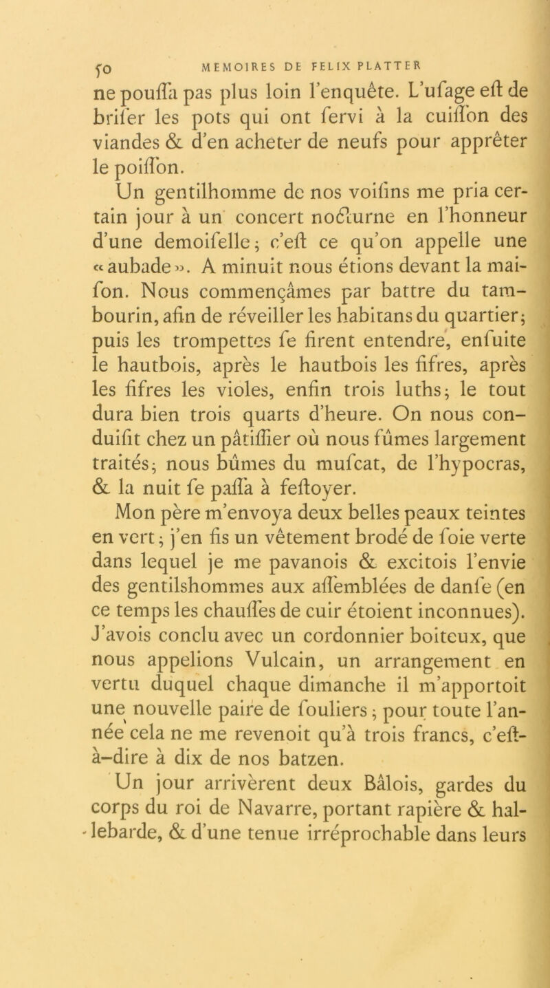 ne pouffii pas plus loin l’enquête. L’ufage eft de bril’er les pots qui ont fervi à la cuiflon des viandes & d’en acheter de neufs pour apprêter le poiffon. Un gentilhomme de nos voifms me pria cer- tain jour à un concert noêlurne en l’honneur d’une demoifelle; c’eft ce qu’on appelle une ccaubade«. A minuit nous étions devant la mai- fon. Nous commençâmes par battre du tam- bourin, afin de réveiller les habitansdu quartier; puis les trompettes fe firent entendre', enfuite le hautbois, après le hautbois les fifres, après les fifres les violes, enfin trois luths; le tout dura bien trois quarts d’heure. On nous con- duifit chez un pâtiffier où nous fûmes largement traités; nous bûmes du mufeat, de l’hypocras, & la nuit fe paflk à feftoyer. Mon père m’envoya deux belles peaux teintes en vert ; j’en fis un vêtement brodé de foie verte dans lequel je me pavanois & excitois l’envie des gentilshommes aux aflèmblées de danfe (en ce temps les chauffes de cuir étoient inconnues). J’avois conclu avec un cordonnier boiteux, que nous appelions Vulcain, un arrangement en vertu duquel chaque dimanche il m’apportoit une nouvelle paire de fouliers ; pour toute l’an- née cela ne me revenoit qu’à trois francs, c’eft- à-dire à dix de nos batzen. Un jour arrivèrent deux Bâlois, gardes du corps du roi de Navarre, portant rapière & hal- ' lebarde, & d’une tenue irréprochable dans leurs