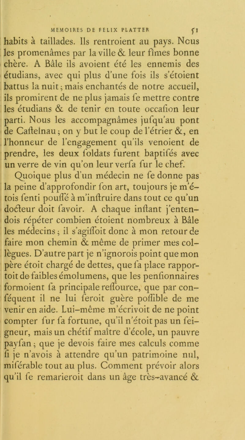 habits à taillades. Ils rentroient au pays. Nous les promenâmes par la ville & leur fîmes bonne chère. A Bâle ils avoient été les ennemis des étudians, avec qui plus d’une fois ils s’étoient battus la nuit ; mais enchantés de notre accueil, ils promirent de ne plus jamais fe mettre contre les étudians & de tenir en toute occaiion leur parti. Nous les accompagnâmes jufqu’au pont de Caftelnau ^ on y but le coup de l’étrier &, en l’honneur de l’engagement qu’ils venoient de prendre, les deux foldats furent baptifés avec un verre de vin qu’on leur verfa fur le chef. Quoique plus d’un médecin ne fe donne pas la peine d’approfondir fon art, toujours je m’é- tois fenti poufle à m’inftruire dans tout ce qu’un doéleur doit favoir. A chaque inftant j’enten- ^ dois répéter combien étoient nombreux à Bâle les médecins^ il s’agiffoit donc à mon retour de faire mon chemin & même de primer mes col- lègues. D’autre part je n’ignorois point que mon père étoit chargé de dettes, que fa place rappor- toit de faibles émolumens, que les penfionnaires formoient fa principale reffource, que par con- féquent il ne lui feroit guère poffible de me venir en aide. Lui-même m’écrivoit de ne point compter fur fa fortune, qu’il n’étoitpas un fei- gneur, mais un chétif maître d’école, un pauvre payfan ; que je devois faire mes calculs comme fi je n’avois à attendre qu’un patrimoine nul, miférable tout au plus. Comment prévoir alors qu’il fe remarieroit dans un âge très-avancé &