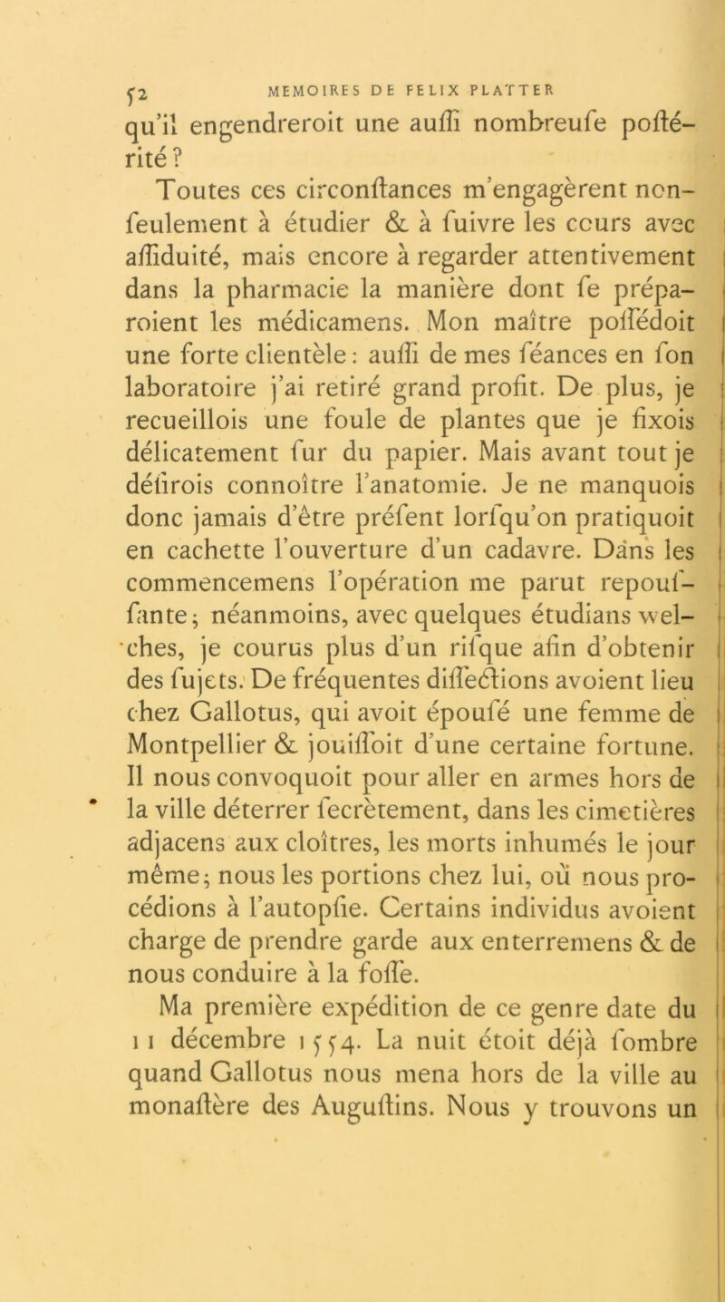 qu’il engendreroit une aufli nombreufe pofté- rlté? Toutes ces circonftances m’engagèrent non- feulement à étudier & à fuivre les cours avec affiduité, mais encore à regarder attentivement dans la pharmacie la manière dont fe prépa- roient les médicamens. Mon maître polfédoit une forte clientèle : auffi de mes féances en fon laboratoire j’ai retiré grand profit. De plus, je recueillois une foule de plantes que je fîxois délicatement fur du papier. Mais avant tout je défirois connoître l’anatomie. Je ne manquois donc jamais d’être préfent lorfqu’on pratiquoit en cachette l’ouverture d’un cadavre. Dans les commencemens l’opération me parut repouf- fante; néanmoins, avec quelques étudians wel- ches, je courus plus d’un rifque afin d’obtenir des fujets.'De fréquentes diffeélions avoient lieu chez Gallotus, qui avoit époufé une femme de Montpellier & jouilToit d’une certaine fortune. Il nous convoquoit pour aller en armes hors de la ville déterrer fecrètement, dans les cimetières adjacens aux cloîtres, les morts inhumés le jour même; nous les portions chez lui, où nous pro- cédions à l’autopfie. Certains individus avoient charge de prendre garde aux enterremens & de nous conduire à la foffe. Ma première expédition de ce genre date du Il décembre iff4. La nuit étoit déjà fombre quand Gallotus nous mena hors de la ville au monaflère des Auguftins. Nous y trouvons un