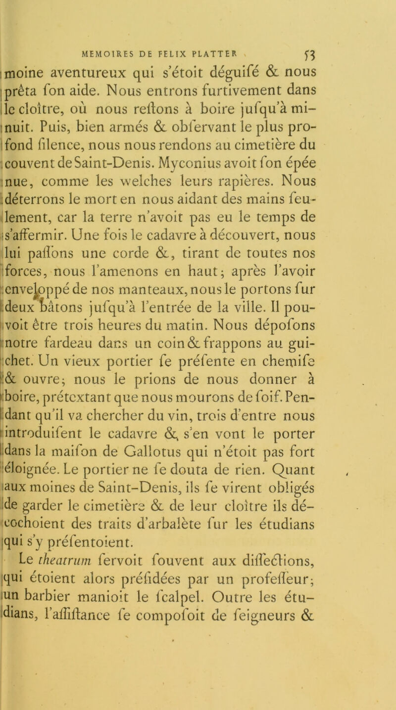 moine aventureux qui s’étoit déguifé & nous prêta fon aide. Nous entrons furtivement dans ,1c cloître, où nous relions à boire jufqu’àmi- Inuit. Puis, bien armés & oblervant le plus pro- ifond filence, nous nous rendons au cimetière du couvent de Saint-Denis. Myconius avoitfon épée mue, comme les welches leurs rapières. Nous ^.déterrons le mort en nous aidant des mains feu- Oement, car la terre n’avoit pas eu le temps de lis affermir. Une fois le cadavre à découvert, nous ^lui paflbns une corde &, tirant de toutes nos iforces, nous l’amenons en haut; après l’avoir i;cnvejpppéde nos manteaux, nous le portons fur Ideux tâtons jufqu’à l’entrée de la ville. Il pou- rvoit être trois heures du matin. Nous dépofons (notre fardeau dans un coin & frappons au gui- [*chet. Un vieux portier fe préfente en chemife f:& ouvre; nous le prions de nous donner à ^'boire, prétextant que nous mourons de foif. Pen- idant qu’il va chercher du vin, trois d’entre nous lintroduifent le cadavre &. s’en vont le porter ïdans la maifon de Gallotus qui n’étoit pas fort éloignée. Le portier ne fe douta de rien. Quant Laux moines de Saint-Denis, ils fe virent obligés ^de garder le cimetière & de leur cloître ils dé- fccochoient des traits d’arbalète fur les étudians i|qui s’y préfentoient. î- Le theatriim fervoit fouvent aux dllfedHons, qui étoient alors préfidées par un profeffeur; .un barbier manioit le fcalpel. Outre les étu- idians, l’affiftance fe compofoit de feigneurs &