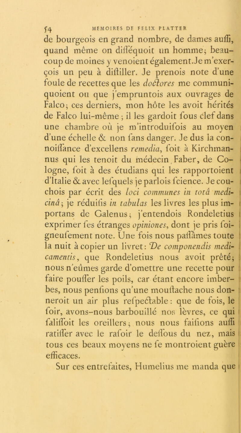 f4 de bourgeois en grand nombre, de dames aufTi, quand même on dilîéquoit un homme; beau- coup de moines y venoient également.Je m’exer- çois un peu à difliller. Je prenois note d’une foule de recettes que les doàlores me communi- quoient ou que j’empruntois aux ouvrages de Falco ; ces derniers, mon hôte les avoit hérités de Falco lui-même ; il les gardoit fous clef dans une chambre où je m’introduifois au moyen d’une échelle & non fans danger. Je dus la con- noiffance d’excellens remédia^ foie à Kirchman- nus qui les tenoit du médecin. Faber, de Co- i logne, foit à des étudians qui les rapportoient i d’Italie & avec lefquels je parlois fcience. Je cou- i chois par écrit des loci communes in totâ rnedi- I cinâ-^ je réduifis in tabulas les livres les plus im- i portans de Galenus; j’entendois Rondeletius i exprimer fes étranges opiidones, dont je pris foi- i gneufement note. Une fois nous palFâmes toute : la nuit à copier un livret: T)e componendis rnedi- i camentis^ que Rondeletius nous avoit prêté; I nous n’eûmes garde d’omettre une recette pour : faire pouffer les poils, car étant encore imber- : bes, nous penfîons qu’une mouftache nous don- : neroit un air plus refpeélable : que de fois, le foir, avons-nous barbouillé no.s lèvres, ce qui i falifîbit les oreillers; nous nous faifions auffi : ratiffer avec le rafoir le deifous du nez, mais | tous ces beaux moyens ne fe montroient guère efficaces. Sur ces entrefaites, Humelius me manda que i