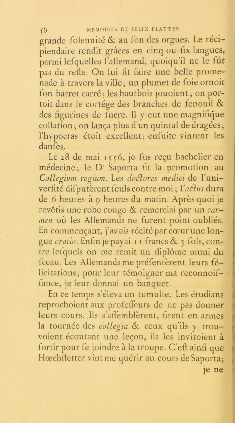 grande folennité & au fon des orgues. Le réci- piendaire rendit grâces en cinq ou fix langues, parmi lefquelles l’allemand, quoiqu’il ne le lût pas du relie. On lui lit faire une belle prome- nade à travers la ville; un plumet de foie ornoit fon barret carré; les hautbois jouoient ; on por- toit dans le cortège des branches de fenouil & des figurines de lucre. Il y eut une magnifique collation; on lança plus d’un quintal de dragées; l’hypocras étoit excellent; enfui te vinrent les danfes. Le 28 de mai 1 f y6, je fus reçu bachelier en médecine; le D- Saporta fit la promotion au Colle^ium re^iiim. Les doélores medici de l’uni- verfité difputèrent feuls contre moi ; Vaélus dura de 6 heures à 9 heures du matin. Après quoi je revêtis une robe rouge & remerciai par un Car- men où les Allemands ne furent point oubliés. En commençant, j’avois récité par cœur une lon- gue oratio. Enfin je payai 1 i francs & 3 fols, con- - tre lefquels on me remit un diplôme muni du Iceau. Les Allemands me préfentèrent leurs fé- ■ licitations; pour leur témoigner ma reconnoif- ■ lance, je leur donnai un banquet. En ce temps s’éleva un tumulte. Les étudians - reprochoient aux profelfeurs de ne pas donner 1 leurs cours. .Ils s’alfemblèrent, firent en armes ■ la tournée des collegia & ceux qu’ils y trou- ■ voient écoutant une leçon, ils les invitcient à ! fortir pour fe joindre à la troupe. C’efi; ainfi que Hœchftetter vint me quérir au cours de Saporta; ; je ne us