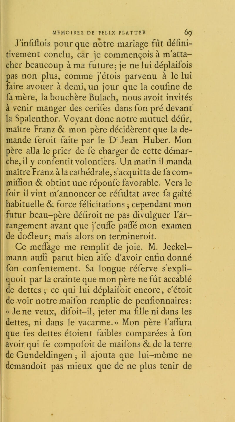 J’infiftois pour que notre mariage fût défini- tivement conclu, car je commençois à m’atta- cher beaucoup à ma future; je ne lui déplaifois pas non plus, comme j’étois parvenu à le lui faire avouer à demi, un jour que la coufine de fa mère, la bouchère Bulach, nous avolt invités à venir manger des cerifes dans fon pré devant la Spalenthor. Voyant donc notre mutuel défir, maître Franz & mon père décidèrent que la de- mande feroit faite par le D'Jean Huber. Mon père alla le prier de fe charger de cette démar- che, il y confentit volontiers. Un matin il manda maître Franz à la cathédrale, s’acquitta de fa com- miffion & obtint une réponfe favorable. Vers le foir il vint m’annoncer ce réfultat avec fa gaîté habituelle & force félicitations ; cependant mon futur beau-père défiroit ne pas divulguer l’ar- rangement avant que j’eulTe pafle mon examen de doéleur; mais alors on terminerolt. Ce meflage me remplit' de joie. M. Jeckel- mann aufli parut bien aife d'avoir enfin donné fon confentement. Sa longue réferve s’expli- quoit par la crainte que mon père ne fût accablé de dettes ; ce qui lui déplaifoit encore, c’étoit de voir notre maifon remplie de penfionnaires: «Je ne veux, difoit-il, jeter ma fille ni dans les dettes, ni dans le vacarme.Mon père l’afiura que fes dettes étoient faibles comparées à fon avoir qui fe compofoit de maifons & de la terre de Giindeldingen ; il ajouta que lui-même ne demandoit pas mieux que de ne plus tenir de