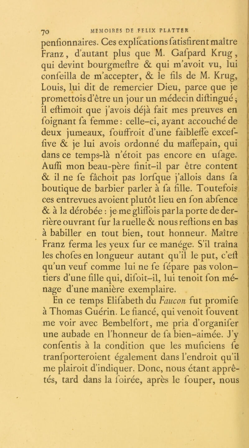 penfionnaires. Ces explications fatisfirentmaître I Franz, d’autant plus que M. Gafpard Krug, qui devint bourgmeftre & qui m’avoit vu, lui confeilla de m’accepter, & le fils de M. Krug, Louis, lui dit de remercier Dieu, parce que je ï promettois d’être un jour un médecin diftingué ; I il eftimoit que j’avois déjà fait mes preuves en I foignant fa femme : celle-ci, ayant accouché de deux jumeaux, foüffroit d’une faibleflé excef- five & je lui avois ordonné du malTepain, qui dans ce temps-là n’étoit pas encore en ufage. Aufli mon beau-père finit-il par être content & il ne fe fâchoit pas lorfque j’allois dans fa boutique de barbier parler à fa fille. Toutefois ces entrevues avoient plutôt lieu en fon abfence & à la dérobée ; je-me gliflbis parla porte de der- rière ouvrant fur la ruelle & nous reliions en bas à babiller en tout bien, tout honneur. Maître Franz ferma les yeux fur ce manège. S’il traîna les chofes en longueur autant qu’il le put, c’efl qu’un veuf comme lui ne fe fépare pas volon- tiers d’une fille qui, difoit-il, lui tenoit fon mé- nage d’une manière exemplaire. En ce temps Elifabeth du Faucon fut promife à Thomas Guérin. Le fiancé, qui venoit fouvent me voir avec Bembelfort, me pria d’organifer une aubade en l’honneur de fa bien-aimée. J’y confentis à la condition que les muficiens fe tranfporteroient également dans l’endroit qu’il me plairoit d’indiquer. Donc, nous étant apprê- tés, tard dans la foirée, après le fouper, nous