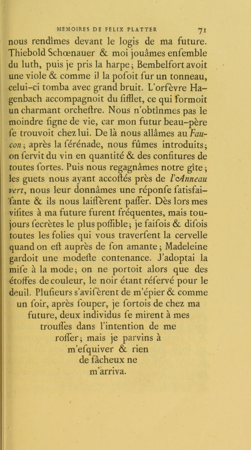 nous rendîmes devant le logis de ma future. Thiebold Schœnauer & moi jouâmes enfemble du luth, puis je pris la harpe; Bembelfortavoit ^ • une viole & comme i) la pofoit fur un tonneau, celui-ci tomba avec grand bruit. L’orfèvre Ha- genbach accompagnoit du fifflet, ce qui formoit un charmant orcheftre. Nous n’obtînmes pas le moindre ligne de vie, car mon futur beau-père fe trouvoit chez lui. Delà nous allâmes slu Fau- con ; après la férénade, nous fûmes introduits ; on fervit du vin en quantité & des confitures de toutes fortes. Puis nous regagnâmes notre gîte ; les guets nous ayant accoftés près de VoAnneau vert, nous leur donnâmes une réponfe fatisfai- fante & ils nous lailfèrent paffer. Dès lors mes vifites à ma future furent fréquentes, mais tou- jours fecrètes le plus poflîble; je faifois & difois toutes les folies qui vous traverfent la cervelle quand on eft auprès de fon amante ; Madeleine gardoit une modefle contenance. J’adoptai la mife à la mode; on ne portoit alors que des étoffes de couleur, le noir étant réfervé pour le deuil. Plufieurs s’avifèrent de m’épier & comme un foir, après fouper, je fortois de chez ma future, deux individus fe mirent à mes trouffes dans l’intention de me roffer; mais je parvins à m’efquiver & rien de fâcheux ne m’arriva. t