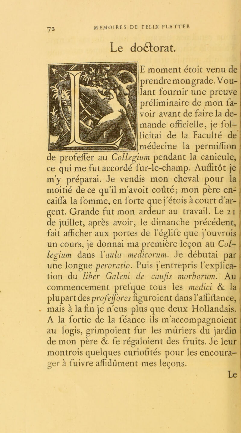 Le doctorat. j I E moment étoit venu de : prendre mon grade. Vou- lant fournir une preuve préliminaire de mon fa- voir avant de faire la de- mande officielle, je fol- licitai de la Faculté de médecine la permiffion de profeffer au Collegium pendant la canicule, ce qui me fut accordé fur-le-champ. Auffitôt je m’y préparai. Je vendis mon cheval pour la moitié de ce qu’il m’avoit coûté; mon père en- caiffa la fomme, en forte que j’étois à court d’ar- . gent. Grande fut mon ardeur au travail. Le 2 i ‘ de juillet, après avoir, le dimanche précédent, fait afficher aux portes de l’églife que j’ouvrois un cours, je donnai ma première leçon au Col- legium dans Vailla medicoriim. Je débutai par une longue peroratio. Puis j’entrepris l’explica- tion du liber Galeni de caiifis morhorum. Au < commencement prefque tous les medici & la plupart des prof effares îiguroient dans l’affillance, • mais à la fin je n’eus plus que deux Hollandais. A la fortie de la féance ils m’accompagnoient ) au logis, grimpoient fur les mûriers du jardin i de mon père & fe régaloient des fruits. Je leur j montrois quelques curiofités pour les encoura- i ger à fuivre affidûment mes leçons. Le